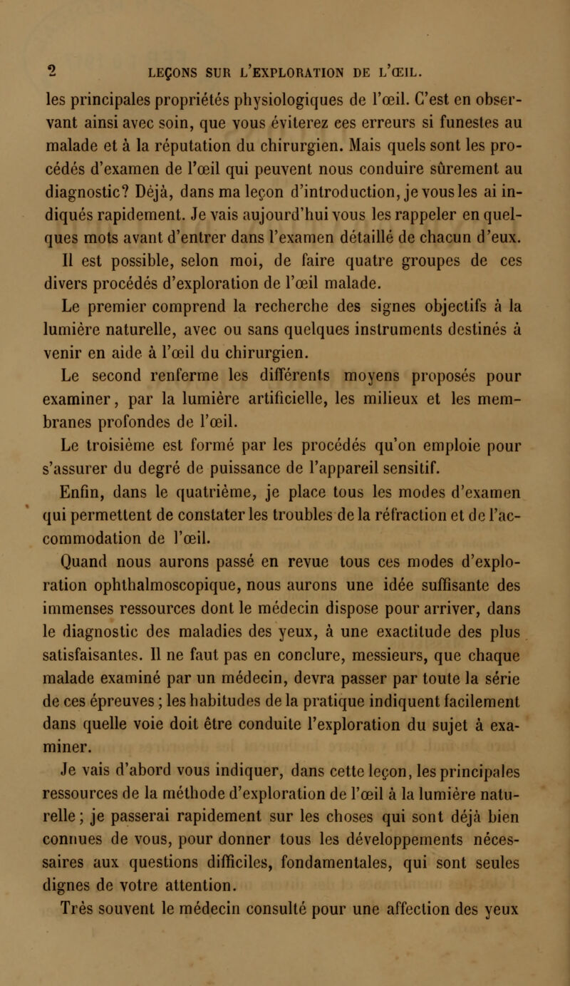 les principales propriétés physiologiques de l'œil. C'est en obser- vant ainsi avec soin, que vous éviterez ces erreurs si funestes au malade et à la réputation du chirurgien. Mais quels sont les pro- cédés d'examen de l'œil qui peuvent nous conduire sûrement au diagnostic? Déjà, dans ma leçon d'introduction, je vous les ai in- diqués rapidement. Je vais aujourd'hui vous les rappeler en quel- ques mots avant d'entrer dans l'examen détaillé de chacun d'eux. Il est possible, selon moi, de faire quatre groupes de ces divers procédés d'exploration de l'œil malade. Le premier comprend la recherche des signes objectifs à la lumière naturelle, avec ou sans quelques instruments destinés à venir en aide à l'œil du chirurgien. Le second renferme les différents moyens proposés pour examiner, par la lumière artificielle, les milieux et les mem- branes profondes de l'œil. Le troisième est formé par les procédés qu'on emploie pour s'assurer du degré de puissance de l'appareil sensitif. Enfin, dans le quatrième, je place tous les modes d'examen qui permettent de constater les troubles de la réfraction et de l'ac- commodation de l'œil. Quand nous aurons passé en revue tous ces modes d'explo- ration ophthalmoscopique, nous aurons une idée suffisante des immenses ressources dont le médecin dispose pour arriver, dans le diagnostic des maladies des yeux, à une exactitude des plus satisfaisantes. 11 ne faut pas en conclure, messieurs, que chaque malade examiné par un médecin, devra passer par toute la série de ces épreuves ; les habitudes de la pratique indiquent facilement dans quelle voie doit être conduite l'exploration du sujet à exa- miner. Je vais d'abord vous indiquer, dans cette leçon, les principales ressources de la méthode d'exploration de l'œil à la lumière natu- relle; je passerai rapidement sur les choses qui sont déjà bien connues de vous, pour donner tous les développements néces- saires aux questions difficiles, fondamentales, qui sont seules dignes de votre attention. Très souvent le médecin consulté pour une affection des yeux
