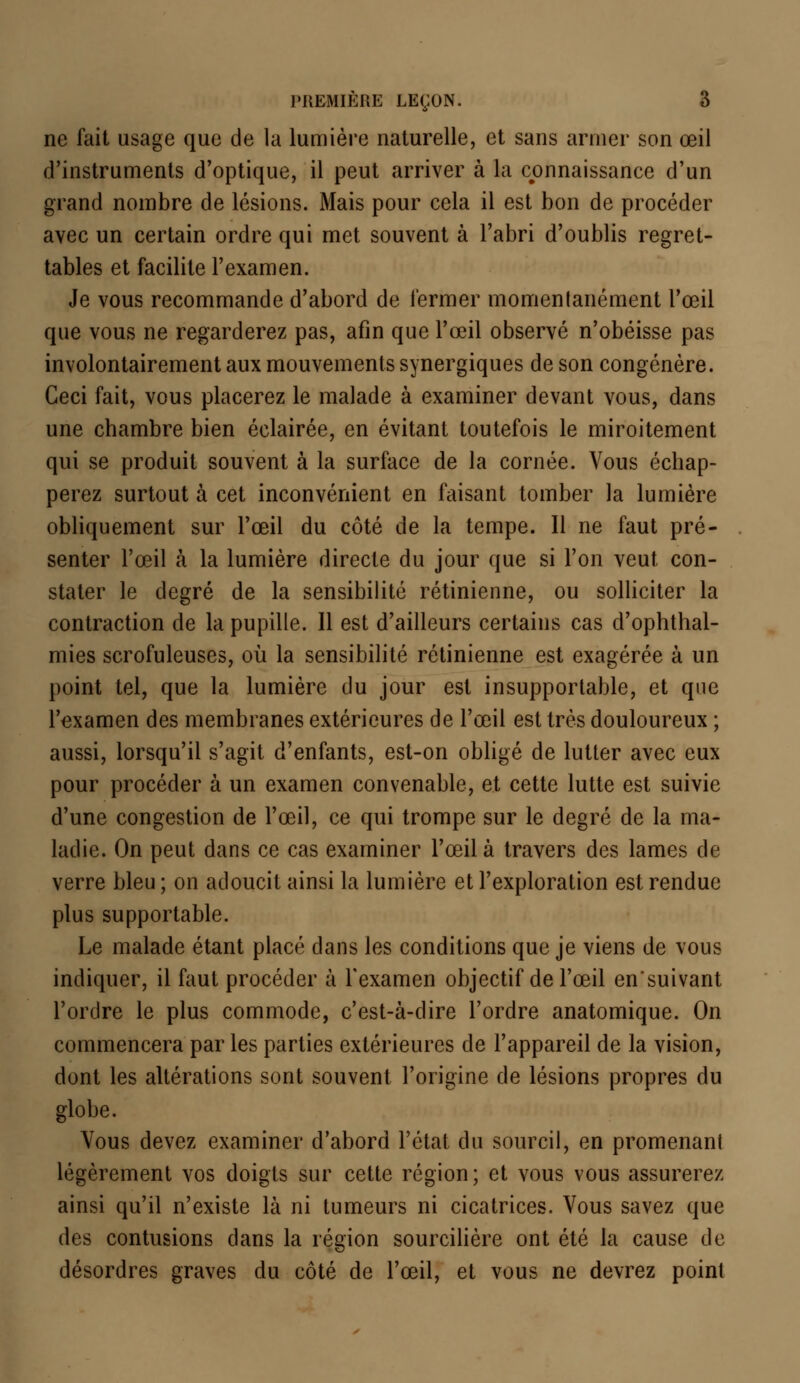 ne fait usage que de la lumière naturelle, et sans armer son œil d'instruments d'optique, il peut arriver à la connaissance d'un grand nombre de lésions. Mais pour cela il est bon de procéder avec un certain ordre qui met souvent à l'abri d'oublis regret- tables et facilite l'examen. Je vous recommande d'abord de fermer momentanément l'œil que vous ne regarderez pas, afin que l'œil observé n'obéisse pas involontairement aux mouvements synergiques de son congénère. Ceci fait, vous placerez le malade à examiner devant vous, dans une chambre bien éclairée, en évitant toutefois le miroitement qui se produit souvent à la surface de la cornée. Vous échap- perez surtout à cet inconvénient en faisant tomber la lumière obliquement sur l'œil du côté de la tempe. Il ne faut pré- senter l'œil à la lumière directe du jour que si l'on veut con- stater le degré de la sensibilité rétinienne, ou solliciter la contraction de la pupille. 11 est d'ailleurs certains cas d'ophthal- mies scrofuleuses, où la sensibilité rétinienne est exagérée à un point tel, que la lumière du jour est insupportable, et que l'examen des membranes extérieures de l'œil est très douloureux ; aussi, lorsqu'il s'agit d'enfants, est-on obligé de lutter avec eux pour procéder à un examen convenable, et cette lutte est suivie d'une congestion de l'œil, ce qui trompe sur le degré de la ma- ladie. On peut dans ce cas examiner l'œil à travers des lames de verre bleu ; on adoucit ainsi la lumière et l'exploration est rendue plus supportable. Le malade étant placé dans les conditions que je viens de vous indiquer, il faut procéder à l'examen objectif de l'œil ensuivant l'ordre le plus commode, c'est-à-dire l'ordre anatomique. On commencera parles parties extérieures de l'appareil de la vision, dont les altérations sont souvent l'origine de lésions propres du globe. Vous devez examiner d'abord l'état du sourcil, en promenant légèrement vos doigts sur cette région; et vous vous assurerez ainsi qu'il n'existe là ni tumeurs ni cicatrices. Vous savez que des contusions dans la région sourcilière ont été la cause de désordres graves du côté de l'œil, et vous ne devrez point