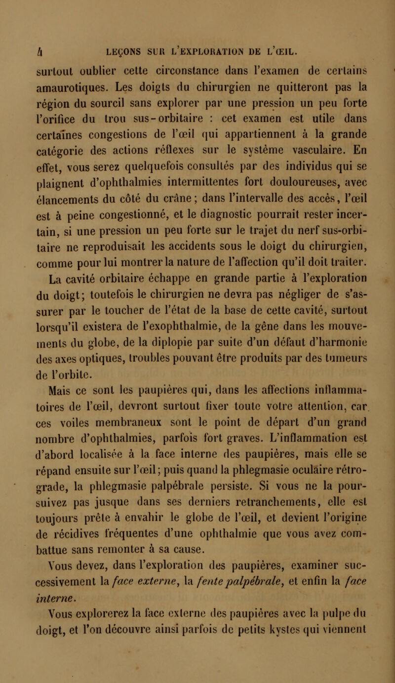 surtout oublier cette circonstance dans l'examen de certains amaurotiques. Les doigts du chirurgien ne quitteront pas la région du sourcil sans explorer par une pression un peu forte l'orifice du trou sus-orbitaire : cet examen est utile dans certaines congestions de l'œil qui appartiennent à la grande catégorie des actions réflexes sur le système vasculaire. En effet, vous serez quelquefois consultés par des individus qui se plaignent d'ophthalmies intermittentes fort douloureuses, avec élancements du côté du crâne; dans l'intervalle des accès, l'œil est à peine congestionné, et le diagnostic pourrait rester incer- tain, si une pression un peu forte sur le trajet du nerf sus-orbi- taire ne reproduisait les accidents sous le doigt du chirurgien, comme pour lui montrer la nature de l'affection qu'il doit traiter. La cavité orbitaire échappe en grande partie à l'exploration du doigt; toutefois le chirurgien ne devra pas négliger de s'as- surer par le toucher de l'état de la base de cette cavité, surtout lorsqu'il existera de l'exophthalmie, de la gêne dans les mouve- ments du globe, de la diplopie par suite d'un défaut d'harmonie des axes optiques, troubles pouvant être produits par des tumeurs de l'orbite. Mais ce sont les paupières qui, dans les aftèclions inflamma- toires de l'œil, devront surtout fixer toute votre attention, car ces voiles membraneux sont le point de départ d'un grand nombre d'ophthalmies, parfois fort graves. L'inflammation est d'abord localisée à la face interne des paupières, mais elle se répand ensuite sur l'œil; puis quand la phlegmasie oculaire rétro- grade, la phlegmasie palpébrale persiste. Si vous ne la pour- suivez pas jusque dans ses derniers retranchements, elle est toujours prête à envahir le globe de l'œil, et devient l'origine de récidives fréquentes d'une ophlhalmie que vous avez com- battue sans remonter à sa cause. Vous devez, dans l'exploration des paupières, examiner suc- cessivement la face externe, la fente palpébrale, et enfin la face interne. Vous explorerez la face externe des paupières avec la pulpe du doigt, et Ton découvre ainsi parfois de petits kystes qui viennent