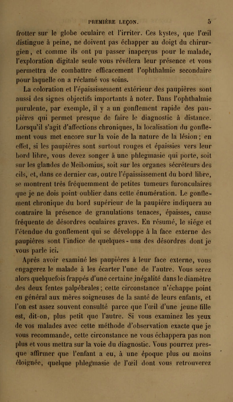 frotter sur le globe oculaire et l'irriter. Ces kystes, que l'œil distingue à peine, ne doivent pas échapper au doigt du chirur- gien , et comme ils ont pu passer inaperçus pour le malade, l'exploration digitale seule vous révélera leur présence et vous permettra de combattre efficacement l'ophthalmie secondaire pour laquelle on a réclamé vos soins. La coloration et l'épaississement extérieur des paupières sont aussi des signes objectifs importants à noter. Dans l'ophthalmie purulente, par exemple, il y a un gonflement rapide des pau- pières qui permet presque de faire le diagnostic à dislance. Lorsqu'il s'agit d'affections chroniques, la localisation du gonfle- ment vous met encore sur la voie de la nature de la lésion ; en effet, si les paupières sont surtout rouges et épaissies vers leur bord libre, vous devez songer à une phlegmasie qui porte, soit sur les glandes deMeibomius, soit sur les organes sécréteurs des cils, et, dans ce dernier cas, outre l'épaississement du bord libre, se montrent très fréquemment de petites tumeurs furonculaires que je ne dois point oublier dans cette énumération. Le gonfle- ment chronique du bord supérieur de la paupière incliquera au contraire la présence de granulations tenaces, épaisses, cause fréquente de désordres oculaires graves. En résumé, le siège et l'étendue du gonflement qui se développe à la face externe des paupières sont l'indice de quelques-uns des désordres dont je vous parle ici. Après avoir examiné les paupières à leur face externe, vous engagerez le malade à les écarter l'une de l'autre. Vous serez alors quelquefois frappés d'une certaine inégalité dans le diamètre des deux fentes palpébrales; cette circonstance n'échappe point en général aux mères soigneuses de la santé de leurs enfants, et l'on est assez souvent consulté parce que l'œil d'une jeune fille est, dit-on, plus petit que l'autre. Si vous examinez les yeux de vos malades avec cette méthode d'observation exacte que je vous recommande, cette circonstance ne vous échappera pas non plus et vous mettra sur la voie du diagnostic. Vous pourrez pres- que affirmer que l'enfant a eu, à une époque plus ou moins éloignée, quelque phlegmasie de l'œil dont vous retrouverez
