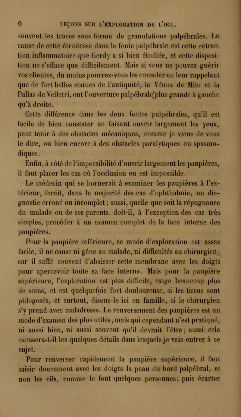souvent les traces sous forme de granulations palpébrales. La cause de cette étroitesse dans la fente palpébrale est cette rétrac- tion inflammatoire que Gerdy a si bien étudiée, et cette disposi- tion ne s'efface que difficilement. Mais si vous ne pouvez guérir vos clientes, du moins pourrez-vous les consoler en leur rappelant que de fort belles statues de l'antiquité, la Vénus de Milo et la Pallas de Velletri, ont l'ouverture palpébrale^plus grande à gauche qu'à droite. Cette différence dans les deux fentes palpébrales, qu'il est facile de bien constater en faisant ouvrir largement les yeux, peut tenir à des obstacles mécaniques, comme je viens de vous le dire, ou bien encore à des obstacles paralytiques ou spasmo- diques. Enfin, à côté de l'impossibilité d'ouvrir largement les paupières, il faut placer les cas où l'occlusion en est impossible. Le médecin qui se bornerait à examiner les paupières à l'ex- térieur, ferait, dans la majorité des cas d'ophthalmie, un dia- gnostic erroné ou incomplet ; aussi, quelle que soit la répugnance du malade ou de ses parents, doit-il, à l'exception des cas très simples, procéder à un examen complet de la face interne des paupières. Pour la paupière inférieure, ce mode d'exploration est assez facile, il ne cause ni gêne au malade, ni difficultés au chirurgien; car il suffit souvent d'abaisser cette membrane avec les doigts pour apercevoir toute sa face interne. Mais pour la paupière supérieure, l'exploration est plus difficile, exige beaucoup plus de soins, et est quelquefois fort douloureuse, si les tissus sont phlogosés, et surtout, disons-le ici en famille, si le chirurgien s'y prend avec maladresse. Le renversement des paupières est un mode d'examen des plus utiles, mais qui cependant n'est pratiqué, ni aussi bien, ni aussi souvent qu'il devrait l'être; aussi cela excueera-t-il les quelques détails dans lesquels je vais entrer à ce sujet. Pour renverser rapidement la paupière supérieure, il faut saisir doucement avec les doigts la peau du bord palpébral, et non les cils, comme le font quelques personnes; puis écarter