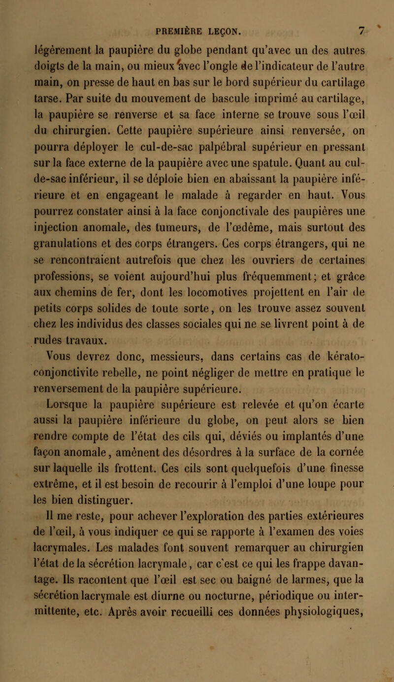 légèrement la paupière du globe pendant qu'avec un des autres doigts de la main, ou mieux'avec l'ongle de l'indicateur de l'autre main, on presse de haut en bas sur le bord supérieur du cartilage tarse. Par suite du mouvement de bascule imprimé au cartilage, la paupière se renverse et sa face interne se trouve sous l'œil du chirurgien. Cette paupière supérieure ainsi renversée, on pourra déployer le cul-de-sac palpébral supérieur en pressant sur la face externe de la paupière avec une spatule. Quant au cul- de-sac inférieur, il se déploie bien en abaissant la paupière infé- rieure et en engageant le malade à regarder en haut. Vous pourrez constater ainsi à la face conjonctivale des paupières une injection anomale, des tumeurs, de l'œdème, mais surtout des granulations et des corps étrangers. Ces corps étrangers, qui ne se rencontraient autrefois que chez les ouvriers de certaines professions, se voient aujourd'hui plus fréquemment; et grâce aux chemins de fer, dont les locomotives projettent en l'air de petits corps solides de toute sorte, on les trouve assez souvent chez les individus des classes sociales qui ne se livrent point à de rudes travaux. Vous devrez donc, messieurs, dans certains cas de kérato- conjonctivite rebelle, ne point négliger de mettre en pratique le renversement de la paupière supérieure. Lorsque la paupière supérieure est relevée et qu'on écarte aussi la paupière inférieure du globe, on peut alors se bien rendre compte de l'état des cils qui, déviés ou implantés d'une façon anomale, amènent des désordres à la surface de la cornée sur laquelle ils frottent. Ces cils sont quelquefois d'une finesse extrême, et il est besoin de recourir à l'emploi d'une loupe pour les bien distinguer. Il me reste, pour achever l'exploration des parties extérieures de l'œil, à vous indiquer ce qui se rapporte à l'examen des voies lacrymales. Les malades font souvent remarquer au chirurgien l'état de la sécrétion lacrymale, car c'est ce qui les frappe davan- tage. Ils racontent que l'œil est sec ou baigné de larmes, que la sécrétion lacrymale est diurne ou nocturne, périodique ou inter- mittente, etc. Après avoir recueilli ces données physiologiques,