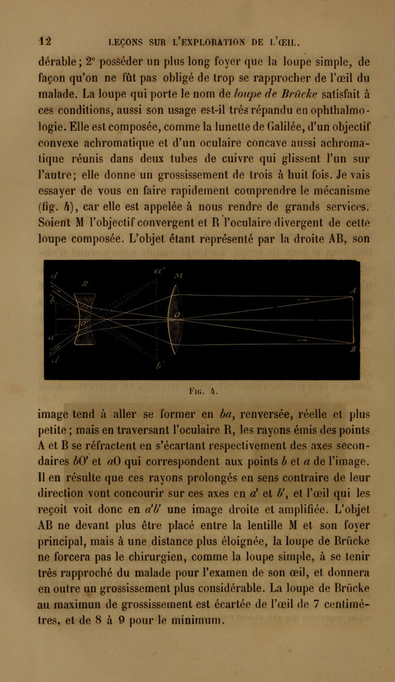 dérable; 2° posséder un plus long foyer que la loupe simple, de façon qu'on ne fût pas obligé de trop se rapprocher de l'œil du malade. La loupe qui porte le nom de /oupe de Briïcke satisfait à ces conditions, aussi son usage est-il très répandu en ophthalmo- logie. Elle est composée, comme la lunetle de Galilée, d'un objectif convexe achromatique et d'un oculaire concave aussi achroma- tique réunis dans deux tubes de cuivre qui glissent l'un sur l'autre; elle donne un grossissement de trois à huit fois. Je vais essayer de vous en faire rapidement comprendre le mécanisme (fig. A), car elle est appelée à nous rendre de grands services. Soient M l'objectif convergent et R l'oculaire divergent de celle loupe composée. L'objet étant représenté par la droite AB, son Fig. 4. image tend à aller se former en ba9 renversée, réelle et plus petite ; mais en traversant l'ocuiaire R, les rayons émis des points A et B se réfractent en s'écartant respectivement des axes secon- daires bO' et aO qui correspondent aux points b et a de l'image. Il en résulte que ces rayons prolongés en sens contraire de leur direction vont concourir sur ces axes en d et b\ et l'œil qui les reçoit voit donc en a'b' une image droite et amplifiée. L'objet AB ne devant plus être placé entre la lentille M et son foyer principal, mais à une distance plus éloignée, la loupe de Brûcke ne forcera pas le chirurgien, comme la loupe simple, à se tenir très rapproché du malade pour l'examen de son œil, et donnera en outre un grossissement plus considérable. La loupe de Rriicke au maximun de grossissement est écartée de l'œil de 7 centimè- tres, et de 8 à 9 pour le minimum.