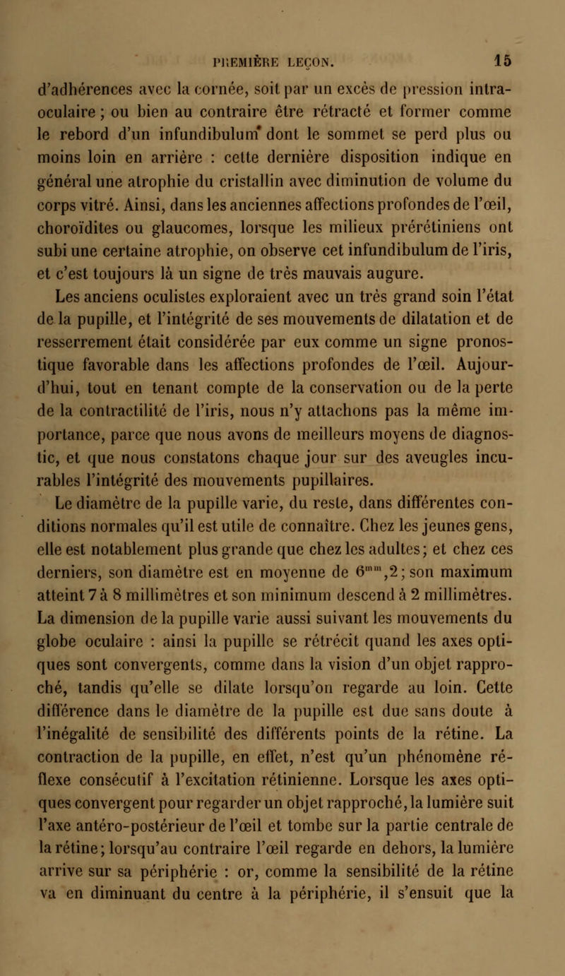 d'adhérences avec la cornée, soit par un excès de pression intra- oculaire ; ou bien au contraire être rétracté et former comme le rebord d'un infundibulum* dont le sommet se perd plus ou moins loin en arrière : cette dernière disposition indique en général une atrophie du cristallin avec diminution de volume du corps vitré. Ainsi, dans les anciennes affections profondes de l'œil, choroïdites ou glaucomes, lorsque les milieux prérétiniens ont subi une certaine atrophie, on observe cet infundibulum de l'iris, et c'est toujours là un signe de très mauvais augure. Les anciens oculistes exploraient avec un très grand soin l'état de la pupille, et l'intégrité de ses mouvements de dilatation et de resserrement était considérée par eux comme un signe pronos- tique favorable dans les affections profondes de l'œil. Aujour- d'hui, tout en tenant compte de la conservation ou de la perte de la contractilité de l'iris, nous n'y attachons pas la même im- portance, parce que nous avons de meilleurs moyens de diagnos- tic, et que nous constatons chaque jour sur des aveugles incu- rables l'intégrité des mouvements pupillaires. Le diamètre de la pupille varie, du reste, dans différentes con- ditions normales qu'il est utile de connaître. Chez les jeunes gens, elle est notablement plus grande que chez les adultes; et chez ces derniers, son diamètre est en moyenne de 6U11,2; son maximum atteint 7 à 8 millimètres et son minimum descend à 2 millimètres. La dimension de la pupille varie aussi suivant les mouvements du globe oculaire : ainsi la pupille se rétrécit quand les axes opti- ques sont convergents, comme dans la vision d'un objet rappro- ché, tandis qu'elle se dilate lorsqu'on regarde au loin. Cette différence dans le diamètre de la pupille est due sans doute à l'inégalité de sensibilité des différents points de la rétine. La contraction de la pupille, en effet, n'est qu'un phénomène ré- flexe consécutif à l'excitation rétinienne. Lorsque les axes opti- ques convergent pour regarder un objet rapprochera lumière suit Taxe antéro-postérieur de l'œil et tombe sur la partie centrale de la rétine; lorsqu'au contraire l'œil regarde en dehors, la lumière arrive sur sa périphérie : or, comme la sensibilité de la rétine va en diminuant du centre à la périphérie, il s'ensuit que la