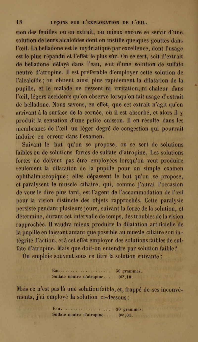 sion des feuilles ou en extrait, ou mieux encore se servir d'une solution de leurs alcaloïdes dont on instille quelques gouttes dans l'œil. La belladone est le mydriatique par excellence, dont l'usage est le plus répandu et l'effet le plus sûr. On se sert, soit d'extrait de belladone délayé dans l'eau, soit d'une solution de sulfate neutre d'atropine. 11 est préférable d'employer cette solution de l'alcaloïde; on obtient ainsi plus rapidement la dilatation de la pupille, et le malade ne ressent ni irritation, ni chaleur d'ans l'œil, légers accidents qu'on observe lorsqu'on fait usage d'extrait de belladone. Nous savons, en effet, que cet extrait n'agit qu'en arrivant à la surface de la cornée, où il est absorbé, et alors il y produit la sensation d'une petite cuisson. Il en résulte dans les membranes de l'œil un léger degré de congestion qui pourrait induire en erreur dans l'examen. Suivant le but qu'on se propose, on se sert de solutions faibles ou de solutions fortes de sulfate d'atropine. Les solutions fortes ne doivent pas être employées lorsqu'on veut produire seulement la dilatation de la pupille pour un simple examen ophthalmoscopique ; elles dépassent le but qu'on se propose, et paralysent le muscle ciliaire, qui, comme j'aurai l'occasion de vous le dire plus tard, est l'agent de l'accommodation de L'œil pour la vision distincte des objets rapprochés. Cette paralysie persiste pendant plusieurs jours, suivant la force de la solution, et détermine, durant cet intervalle de temps, des troubles de la vision rapprochée. Il vaudra mieux produire la dilatation artificielle de la pupille en laissant autant que possible au muscle ciliaire son in- tégrité d'action, et à cet effet employer des solutions faibles de sul- fate d'atropine. Mais que doit-on entendre par solution faible? On emploie souvent sous ce titre la solution suivante : Eau 30 grammes. Sulfate neutre d'atropine... OS^IO. Mais ce n'est pas là une solution faible, et, frappé de ses inconvé- nients, j'ai employé la solution ci-dessous : E&s 30 grammes. Sulfate neutre cl atropine. . . 08%01.