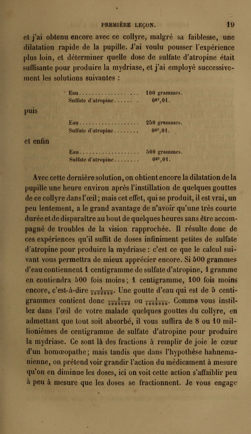 et j'ai obtenu encore avec ce collyre, malgré sa faiblesse, une dilatation rapide de la pupille. J'ai voulu pousser l'expérience plus loin, et déterminer quelle dose de sulfate d'atropine était suffisante pour produire la mydriase, et j'ai employé successive- ment les solutions suivantes : • Eau 100 grammes. Sulfate d'atropine 0*r,01. puis Eau 250 grammes. Sulfate d'atropine 0«r,01. et eniin Eau 500 grammes. Sulfate d'atropine 0«r,01. Avec cette dernière solution, on obtient encore la dilatation de la pupille une heure environ après l'instillation de quelques gouttes de ce collyre dans l'œil; mais cet effet, qui se produit, il est vrai, un peu lentement, a le grand avantage de n'avoir qu'une très courte durée et de disparaître au bout de quelques heures sans être accom- pagné de troubles de la vision rapprochée. Il résulte donc de ces expériences qu'il suffît de doses infiniment petites de sulfate d'atropine pour produire la mydriase : c'est ce que le calcul sui- vant vous permettra de mieux apprécier encore. Si 500 grammes d'eau contiennent 1 centigramme de sulfate d'atropine, 1 gramme en contiendra 500 fois moins; 1 centigramme, 100 fois moins encore, c'est-à-dire ?00o000. Une goutte d'eau qui est de 5 centi- grammes contient donc sooj;ooo ou tôôoôtô- Gomme vous instil- lez dans l'œil de votre malade quelques gouttes du collyre, en admettant que tout soit absorbé, il vous suffira de 8 ou 10 mil- lionièmes de centigramme de sulfate d'atropine pour produire la mydriase. Ce sont là des fractions à remplir de joie le cœur d'un homœopathe; mais tandis que dans l'hypothèse hahnema- nienne, on prétend voir grandir l'action du médicament à mesure qu'on en diminue les doses, ici on voit cette action s'affaiblir peu à peu à mesure que les doses se fractionnent. Je vous engage