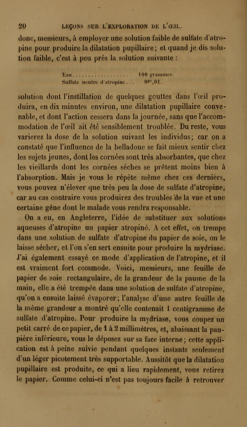 donc, messieurs, à employer une solution faible de sulfate d'atro- pine pour produire la dilatation pupillaire; et quand je dis solu- tion faible, c'est à peu près la solution suivante : Eau 100 grammes. Sulfate neutre d'atropine. . . 0*r,0:l. solution dont l'instillation de quelques gouttes dans l'œil pro- duira, en dix minutes environ, une dilatation pupillaire conve- nable, et dont l'action cessera dans la journée, sans que l'accom- modation de l'œil ait été sensiblement troublée. Du reste, vous varierez la dose de la solution suivant les individus; car on a constaté que l'influence de la belladone se fait mieux sentir chez les sujets jeunes, dont les cornées sont très absorbantes, que chez les vieillards dont les cornées sèches se prêtent moins bien à l'absorption. Mais je vous le répète même chez ces derniers, vous pouvez n'élever que très peu la dose de sulfate d'atropine, car au cas contraire vous produirez des troubles 'de la vue et une certaine gène dont le malade vous rendra responsable. On a eu, en Angleterre, l'idée de substituer aux solutions aqueuses d'atropine un papier atropine. A cet effet, on trempe dans une solution de sulfate d'atropine du papier de soie, on le laisse sécher, et l'on s'en sert ensuite pour produire la mydriase. J'ai également essayé ce mode d'application de l'atropine, et il est vraiment fort commode. Voici, messieurs, une feuille de papier de soie rectangulaire, de la grandeur de la paume de la main, elle a été trempée dans une solution de sulfate d'atropine, qu'on a ensuite laissé évaporer; l'analyse d'une autre feuille de la même grandeur a montré qu'elle contenait 1 centigramme de sulfate d'atropine. Pour produire la mydriase, vous coupez un petit carré de ce papier, de 1 à 2 millimètres, et, abaissant la pau- pière inférieure, vous le déposez sur sa face interne; cette appli- cation est à peine suivie pendant quelques instants seulement d'un léger picotement très supportable. Aussitôt que la dilatation pupillaire est produite, ce qui a lieu rapidement, vous retirez le papier. Gomme celui-ci n'est pas toujours facile à retrouver