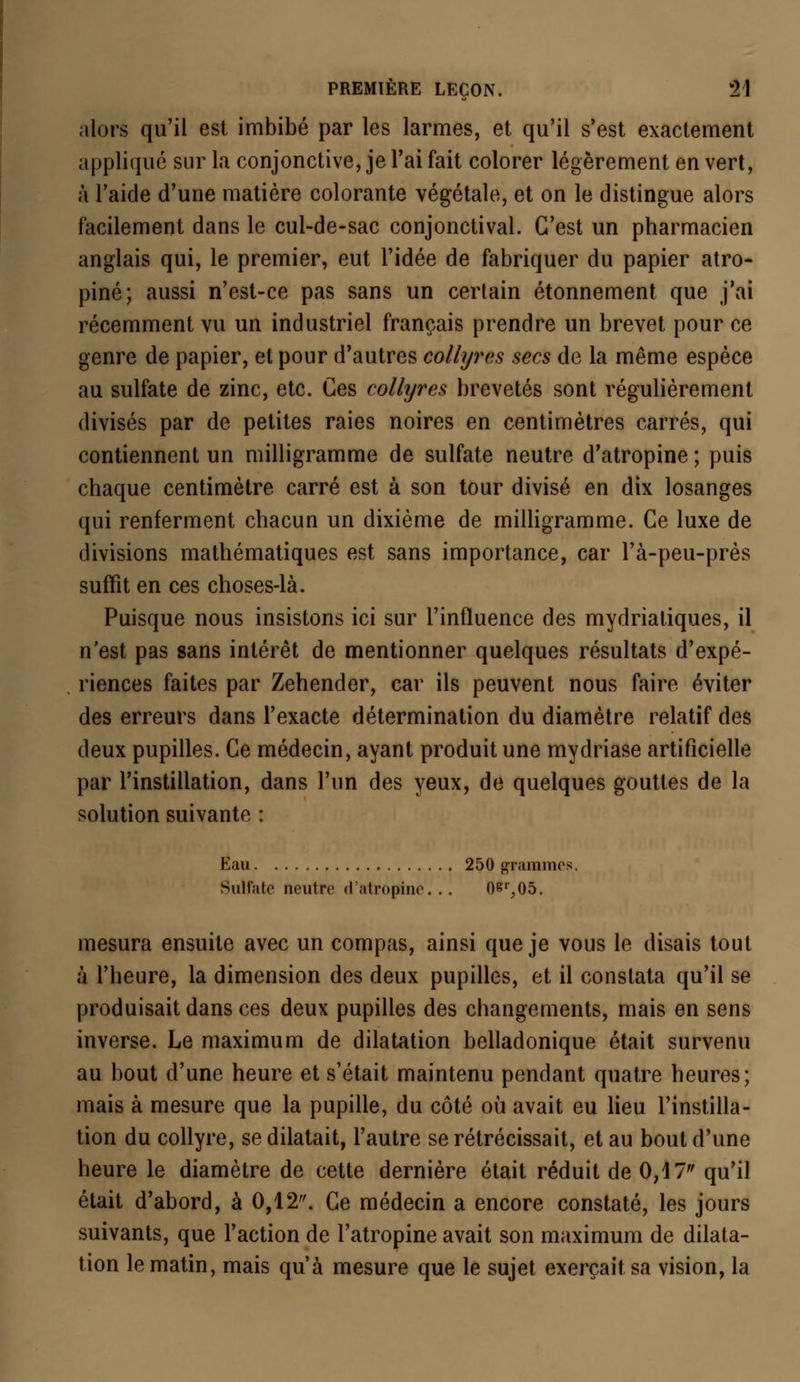 alors qu'il est imbibé par les larmes, et qu'il s'est exactement applique sur la conjonctive, je l'ai fait colorer légèrement en vert, à l'aide d'une matière colorante végétale, et on le distingue alors facilement dans le cul-de-sac conjonctival. C'est un pharmacien anglais qui, le premier, eut l'idée de fabriquer du papier atro- pine; aussi n'est-ce pas sans un certain étonnement que j'ai récemment vu un industriel français prendre un brevet pour ce genre de papier, et pour d'autres collyres secs de la même espèce au sulfate de zinc, etc. Ces collyres brevetés sont régulièrement divisés par de petites raies noires en centimètres carrés, qui contiennent un milligramme de sulfate neutre d'atropine ; puis chaque centimètre carré est à son tour divisé en dix losanges qui renferment chacun un dixième de milligramme. Ce luxe de divisions mathématiques est sans importance, car l'à-peu-près suffit en ces choses-là. Puisque nous insistons ici sur l'influence des mydriatiques, il n'est pas sans intérêt de mentionner quelques résultats d'expé- riences faites par Zehender, car ils peuvent nous faire éviter des erreurs dans l'exacte détermination du diamètre relatif des deux pupilles. Ce médecin, ayant produit une mydriase artificielle par l'instillation, dans l'un des yeux, de quelques gouttes de la solution suivante : Eau 250 grammes. Sulfate neutre d'atropine... 08r,05. mesura ensuite avec un compas, ainsi que je vous le disais tout à l'heure, la dimension des deux pupilles, et il constata qu'il se produisait dans ces deux pupilles des changements, mais en sens inverse. Le maximum de dilatation belladonique était survenu au bout d'une heure et s'était maintenu pendant quatre heures; mais à mesure que la pupille, du côté où avait eu lieu l'instilla- tion du collyre, se dilatait, l'autre se rétrécissait, et au bout d'une heure le diamètre de cette dernière était réduit de 0,17 qu'il était d'abord, à 0,12. Ce médecin a encore constaté, les jours suivants, que l'action de l'atropine avait son maximum de dilata- tion le matin, mais qu'à mesure que le sujet exerçait sa vision, la