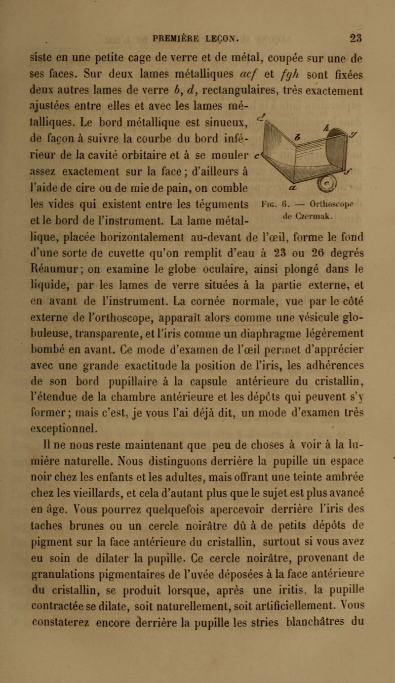 siste en une petite cage de verre et de métal, coupée sur une de ses faces. Sur deux lames métalliques acf et fgJt sont fixées deux autres lames de verre b, d, rectangulaires, très exactement ajustées entre elles et avec les lames mé- talliques. Le bord métallique est sinueux, de façon à suivre la courbe du bord infé- rieur de la cavité orbitaire et à se mouler assez exactement sur la face ; d'ailleurs à l'aide de cire ou de mie de pain, on comble les vides qui existent entre les téguments F», g. — Orthoficop* et le bord de l'instrument. La lame métal- * Czi,m;lk lique, placée horizontalement au-devant de l'œil, forme le fond d'une sorte de cuvette qu'on remplit d'eau à 23 ou 26 degrés Réaumur; on examine le globe oculaire, ainsi plongé dans le liquide, par les lames de verre situées à la partie externe, et en avant de l'instrument. La cornée normale, vue par le côté externe de l'orthoscope, apparaît alors comme une vésicule glo- buleuse, transparente, et l'iris comme un diaphragme légèrement bombé en avant. Ce mode d'examen de l'œil permet d'apprécier avec une grande exactitude la position de l'iris, les adhérences de son bord pupillaire à la capsule antérieure du cristallin, l'étendue de la chambre antérieure et les dépôts qui peuvent s'y former; mais c'est, je vous l'ai déjà dit, un mode d'examen très exceptionnel. Il ne nous reste maintenant que peu de choses à voir à la lu- mière naturelle. Nous distinguons derrière la pupille un espace noir chez les enfants et les adultes, mais offrant une teinte ambrée chez les vieillards, et cela d'autant plus que le sujet est plus avancé en âge. Vous pourrez quelquefois apercevoir derrière l'iris des taches brunes ou un cercle noirâtre dû à de petits dépôts de pigment sur la face antérieure du cristallin, surtout si vous avez eu soin de dilater la pupille. Ce cercle noirâtre, provenant de granulations pigmentaires de l'uvée déposées à la face antérieure du cristallin, se produit lorsque, après une iritis. la pupille contractée se dilate, soit naturellement, soit artificiellement. Vous constaterez encore derrière la pupille les stries blanchâtres du