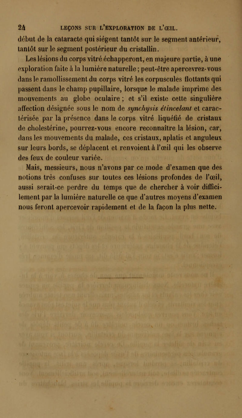 début de la cataracte qui siègent tantôt sur le segment antérieur, tantôt sur le segment postérieur du cristallin. Les lésions du corps vitré échapperont, en majeure partie, à une exploration faite à la lumière naturelle ; peut-être apercevrez-vous dans le ramollissement du corps vitré les corpuscules flottants qui passent dans le champ pupillaire, lorsque le malade imprime des mouvements au globe oculaire ; et s'il existe cette singulière affection désignée sous le nom de synchysis étincelant et carac- térisée par la présence dans le corps vitré liquéfié de cristaux de cholestérine, pourrez-vous encore reconnaître la lésion, car, dans les mouvements du malade, ces cristaux, aplatis et anguleux sur leurs bords, se déplacent et renvoient à l'œil qui les observe des feux de couleur variée. Mais, messieurs, nous n'avons par ce mode d'examen que des notions très confuses sur toutes ces lésions profondes de l'œil, aussi serait-ce perdre du temps que de chercher à voir diffici- lement par la lumière naturelle ce que d'autres moyens d'examen nous feront apercevoir rapidement et de la façon la plus nette.
