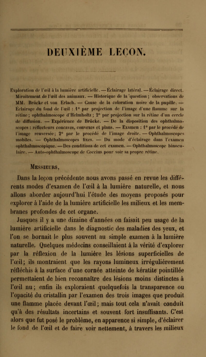 DEUXIEME LEÇON. Exploration <lo l'œil à la lumière artificielle. — Éclairage latéral.—Éclairage direct. Miroitement de l'œil dos animaux. — Historique de la 'question ; observations de MM. Briicke et \<>u Krlach. — Cause de la coloration noire de la pupille. — Éclairage du fond de l'œil : 1° par projection de l'image d'une flamme sur la rétine; ophthalmoseope d'Helmholtz; 2° par projection sur la rétine d'un cercle de dimilion. — Expérience de Brùcke. — De la disposition des ophthalmo- scopes : réflecteurs concaves, convexes et plans. — Examen : 1° par le procédé de l'image renversée; 2° par le procédé de l'image droite.—Ophthalmoscopos mobiles. — Ophthalmoscopes fixes. — Du mode d'éclairage dans l'examen oplitbalmoscopique. —Des conditions de. cet examen. — Opbtlialmoscope binocu- laire. — Auto-opbtbalmoseope de CûCCilU pour voir sa propre rétine. Messieurs, Dans la leçon précédente nous avons passé en revue les diffé- rents modes d'examen de l'œil à la lumière naturelle, et nous allons aborder aujourd'hui l'étude des moyens proposés pour explorer à l'aide de la lumière artificielle les milieux et les mem- branes profondes de cet organe. Jusques il y a une dizaine d'années on faisait peu usage de la lumière artificielle dans le diagnostic des maladies des yeux, et l'on se bornait le plus souvent au simple examen à la lumière naturelle. Quelques médecins conseillaient à la vérité d'explorer par la réflexion de la lumière les lésions superficielles de l'œil; ils montraient que les rayons lumineux irrégulièrement réfléchis à la surface d'une cornée atteinte de kératite pointillée permettaient de bien reconnaître des lésions moins distinctes à l'œil nu ; enfin ils exploraient quelquefois la transparence ou l'opacité du cristallin par l'examen des trois images que produit une flamme placée devant l'œil ; mais tout cela n'avait conduit qu'à des résultats incertains et souvent fort insuffisants. C'est alors que fut posé le problème, en apparence si simple, d'éclairer le fond de l'œil et de faire voir nettement, à travers les milieux