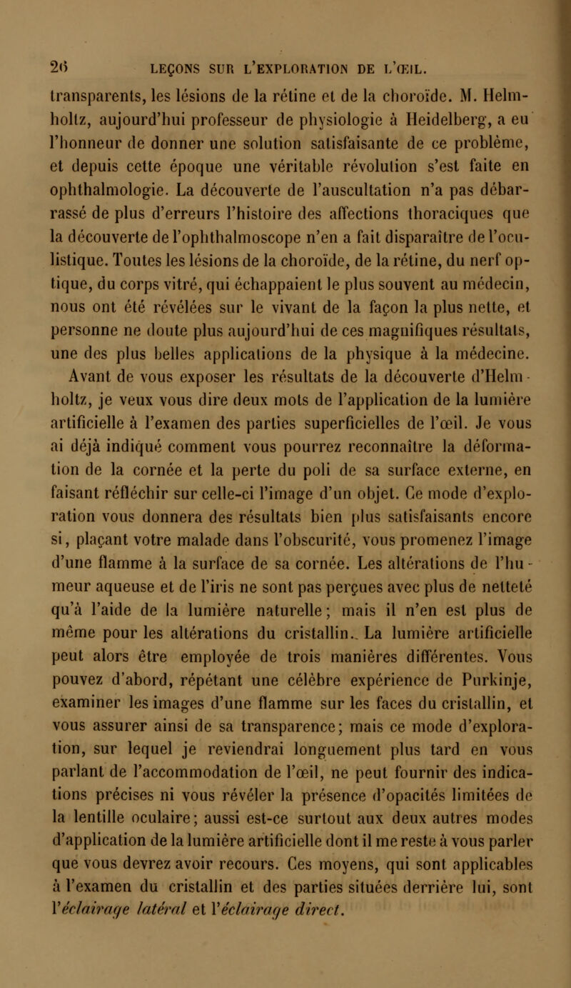 transparents, les lésions de la rétine et de la choroïde. M. Helm- hollz, aujourd'hui professeur de physiologie à Heidelberg, a eu l'honneur de donner une solution satisfaisante de ce problème, et depuis cette époque une véritable révolution s'est faite en ophthalmologie. La découverte de l'auscultation n'a pas débar- rassé de plus d'erreurs l'histoire des affections thoraciques que la découverte de l'ophthalmoscope n'en a fait disparaître de l'oru- listique. Toutes les lésions de la choroïde, de la rétine, du nerf op- tique, du corps vitré, qui échappaient le plus souvent au médecin, nous ont été révélées sur le vivant de la façon la plus nette, et personne ne doute plus aujourd'hui de ces magnifiques résultats, une des plus belles applications de la physique à la médecine. Avant de vous exposer les résultats de la découverte d'Helm holtz, je veux vous dire deux mots de l'application de la lumière artificielle à l'examen des parties superficielles de l'œil. Je vous ai déjà indiqué comment vous pourrez reconnaître la déforma- tion de la cornée et la perte du poli de sa surface externe, en faisant réfléchir sur celle-ci l'image d'un objet. Ce mode d'explo- ration vous donnera des résultats bien [dus satisfaisants encore si, plaçant votre malade dans l'obscurité, vous promenez l'image d'une flamme à la surface de sa cornée. Les altérations de l'hu - meur aqueuse et de l'iris ne sont pas perçues avec plus de netteté qu'cà l'aide de la lumière naturelle ; mais il n'en est plus de même pour les altérations du cristallin., La lumière artificielle peut alors être employée de trois manières différentes. Vous pouvez d'abord, répétant une célèbre expérience de Purkinje, examiner les images d'une flamme sur les faces du cristallin, et vous assurer ainsi de sa transparence; mais ce mode d'explora- tion, sur lequel je reviendrai longuement plus tard en vous parlant de l'accommodation de l'œil, ne peut fournir des indica- tions précises ni vous révéler la présence d'opacités limitées de la lentille oculaire; aussi est-ce surtout aux deux autres modes d'application de la lumière artificielle dont il me reste à vous parler que vous devrez avoir recours. Ces moyens, qui sont applicables à l'examen du cristallin et des parties situées derrière lui, sont Y éclairage latéral et Y éclairage direct.