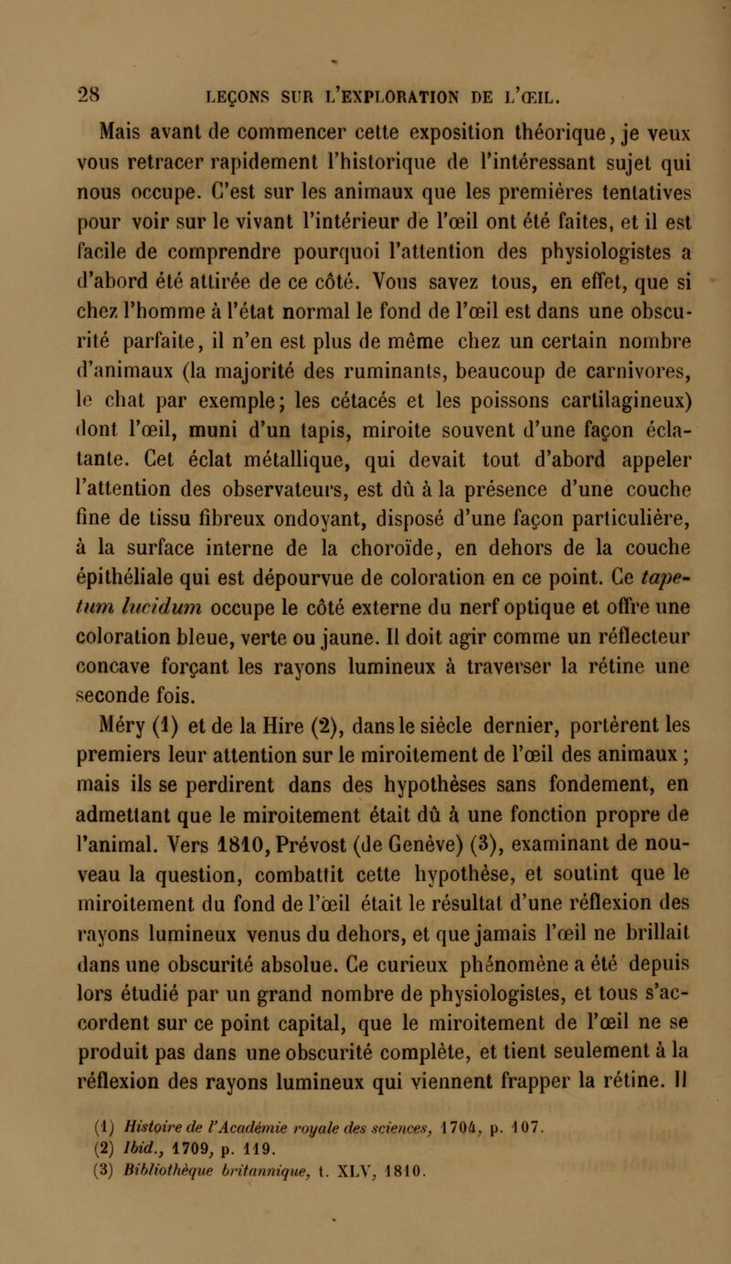Mais avant de commencer cette exposition théorique, je veux vous retracer rapidement l'historique de l'intéressant sujet qui nous occupe. C'est sur les animaux que les premières tentatives pour voir sur le vivant l'intérieur de l'œil ont été faites, et il est facile de comprendre pourquoi l'attention des physiologistes a d'abord été attirée de ce côté. Vous savez tous, en effet, que si chez l'homme à l'état normal le fond de l'œil est dans une obscu- rité parfaite, il n'en est plus de même chez un certain nombre d'animaux (la majorité des ruminants, beaucoup de carnivores, le chat par exemple; les cétacés et les poissons cartilagineux) dont l'œil, muni d'un tapis, miroite souvent d'une façon écla- tante. Cet éclat métallique, qui devait tout d'abord appeler l'attention des observateurs, est dû à la présence d'une couche fine de tissu fibreux ondoyant, disposé d'une façon particulière, à la surface interne de la choroïde, en dehors de la couche épithéliale qui est dépourvue de coloration en ce point. Ce tape- tum hicidum occupe le côté externe du nerf optique et offre une coloration bleue, verte ou jaune. Il doit agir comme un réflecteur concave forçant les rayons lumineux à traverser la rétine une seconde fois. Méry (1) et de la Hire (2), dans le siècle dernier, portèrent les premiers leur attention sur le miroitement de l'œil des animaux ; mais ils se perdirent dans des hypothèses sans fondement, en admettant que le miroitement était dû à une fonction propre de l'animal. Vers 1810, Prévost (de Genève) (3), examinant de nou- veau la question, combattit cette hypothèse, et soutint que le miroitement du fond de l'œil était le résultat d'une réflexion des rayons lumineux venus du dehors, et que jamais l'œil ne brillait dans une obscurité absolue. Ce curieux phénomène a été depuis lors étudié par un grand nombre de physiologistes, et tous s'ac- cordent sur ce point capital, que le miroitement de l'œil ne se produit pas dans une obscurité complète, et tient seulement à la réflexion des rayons lumineux qui viennent frapper la rétine. Il (1) Histoire de VAcadémie royale des sciences, 1704,, p. 107. (2) Ibid., 1709, p. 119. (3) Bibliothèque britannique, t. XLV, 1810.