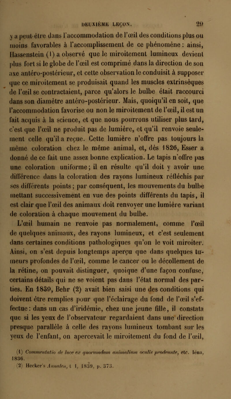 y a peut être dans l'accommodation de l'œil des conditions plus ou moins favorables à l'accomplissement de ce phénomène : ainsi, llassenstein (I) a observé que le miroitement lumineux devient plus fort si le globe de l'œil est comprimé dans la direction de son axe antéro-postérieur, et cette observation le conduisit à supposer que ce miroitement se produisait quand les muscles extrinsèques de l'œil se contractaient, parce qu'alors le bulbe était raccourci dans son diamètre antéro-postérieur. Mais, quoiqu'il en soit, que l'accommodation favorise ou non le miroitement de l'œil, il est un fait acquis à la science, et que nous pourrons utiliser plus tard, c'est que l'œil ne produit pas de lumière, et qu'il renvoie seule- ment celle qu'il a reçue. Cette lumière n'offre pas toujours la même coloration chez le même animal, et, dès 1826, Esser a donné de ce fait une assez bonne explication. Le tapis n'offre pas une coloration uniforme; il en résulte qu'il doit y avoir une différence dans la coloration des rayons lumineux réfléchis par ses différents points; par conséquent, les mouvements du bulbe mettant successivement en vue des points différents du tapis, il est clair que l'œil des animaux doit renvoyer une lumière variant de coloration à chaque mouvement du bulbe. L'œil humain ne renvoie pas normalement, comme l'œil de quelques animaux, des rayons lumineux, et c'est seulement dans certaines conditions pathologiques qu'on le voit miroiter. Ainsi, on s'est depuis longtemps aperçu que dans quelques tu- meurs profondes de l'œil, comme le cancer ou le décollement de la rétine, on pouvait distinguer, quoique d'une façon confuse, certains détails qui ne se voient pas dans l'état normal des par- ties. En 1839, Behr (2) avait bien saisi une des conditions qui doivent être remplies pour que l'éclairage du fond de l'œil s'ef- fectue: dans un cas d'iridémie, chez une jeune fille, il constata que si les yeux de l'observateur regardaient dans une direction presque parallèle à celle des rayons lumineux tombant sur les yeux de l'enfant, on apercevait le miroitement du fond de l'œil, (1) Commentatio de htee ex quotttmdam animalium ocuHs prwteunte, etc. léna. 183(5. 2 Hecker's Annalen, t I, 1839, p. 373.