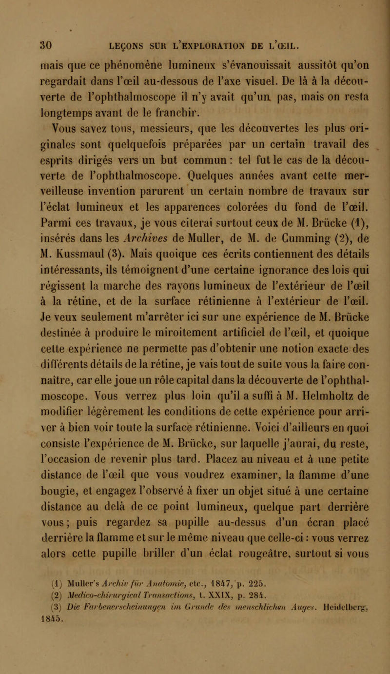 mais que ce phénomène lumineux s'évanouissait aussitôt qu'on regardait dans l'œil au-dessous de l'axe visuel. De là à la décou- verte de l'ophthalmoscope il n'y avait qu'un, pas, mais on resta longtemps avant de le franchir. Vous savez tous, messieurs, que les découvertes les plus ori- ginales sont quelquefois préparées par un certain travail des esprits dirigés vers un but commun : tel fut le cas de la décou- verte de l'ophthalmoscope. Quelques années avant cette mer- veilleuse invention parurent un certain nombre de travaux sur l'éclat lumineux et les apparences colorées du fond de l'œil. Parmi ces travaux, je vous citerai surtout ceux de M. Brùcke (1), insérés dans les Archives de Muller, de M. de Cumming (*2), de M. Kussmaul (3). Mais quoique ces écrits contiennent des détails intéressants, ils témoignent d'une certaine ignorance des lois qui régissent la marche des rayons lumineux de l'extérieur de l'œil à la rétine, et de la surface rétinienne à l'extérieur de l'œil. Je veux seulement m'arrèter ici sur une expérience de M. Briïcke destinée à produire le miroitement artificiel de l'œil, et quoique celte expérience ne permette pas d'obtenir une notion exacte des différents détails de la rétine, je vais tout de suite vous la faire con- naître, car elle joue un rôle capital dans la découverte de l'ophthal- moscope. Vous verrez plus loin qu'il a suffi à M. Ilclmholtz de modifier légèrement les conditions de cette expérience pour arri- ver à bien voir toute la surface rétinienne. Voici d'ailleurs en quoi consiste l'expérience de M. Brùcke, sur laquelle j'aurai, du reste, l'occasion de revenir plus tard. Placez au niveau et à une petite distance de l'œil que vous voudrez examiner, la flamme d'une bougie, et engagez l'observé à fixer un objet situé à une certaine distance au delà de ce point lumineux, quelque part derrière vous ; puis regardez sa pupille au-dessus d'un écran placé derrière la flamme et sur le même niveau que celle-ci : vous verrez alors cette pupille briller d'un éclat rougeàtre, surtout si vous 1 IIuller's Archiv fur Anatomie, etc.3 1847,'p. 225. (2) Medico-chirurgicalTransactions, l. XXIX, p. 284. 3 Die Farbenerscheinungen im Grunde des menschlichen Auges. Heidelbcrgr, 1845.