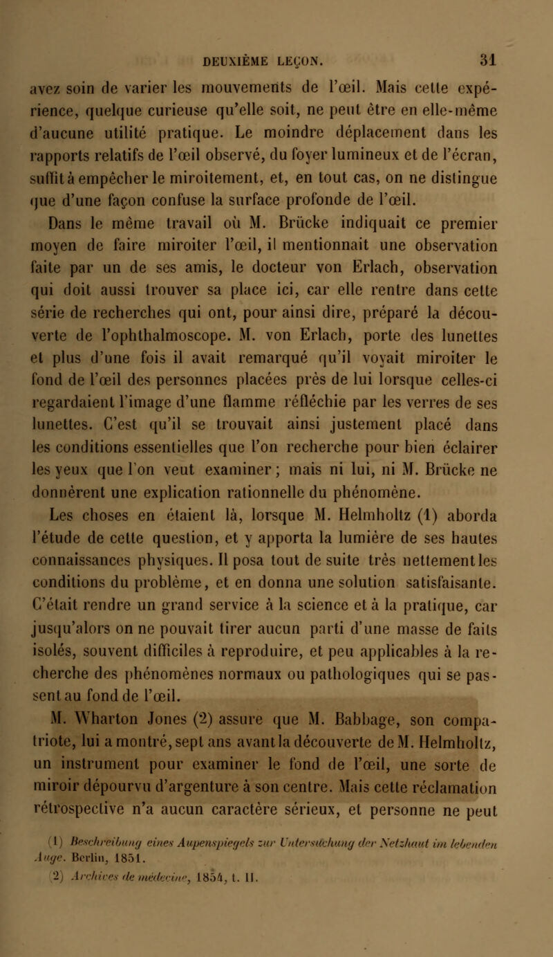 avez soin de varier les mouvements de l'œil. Mais celte expé- rience, quelque curieuse qu'elle soit, ne peut être en elle-même d'aucune utilité pratique. Le moindre déplacement dans les rapports relatifs de l'œil observé, du foyer lumineux et de l'écran, suint à empêcher le miroitement, et, en tout cas, on ne distingue que d'une façon confuse la surface profonde de l'œil. Dans le même travail où M. Brùcke indiquait ce premier moyen de faire miroiter l'œil, il mentionnait une observation faite par un de ses amis, le docteur von Erlach, observation qui doit aussi trouver sa place ici, car elle rentre dans cette série de recherches qui ont, pour ainsi dire, préparé la décou- verte de l'ophthalmoscope. M. von Erlach, porte des lunettes et plus d'une fois il avait remarqué qu'il voyait miroiter le fond de l'œil des personnes placées près de lui lorsque celles-ci regardaient l'image d'une flamme réfléchie par les verres de ses lunettes. C'est qu'il se trouvait ainsi justement placé dans les conditions essentielles que l'on recherche pour bien éclairer les yeux que Ion veut examiner ; mais ni lui, ni M. Brùcke ne donnèrent une explication rationnelle du phénomène. Les choses en étaient là, lorsque M. Helmholtz (1) aborda l'étude de cette question, et y apporta la lumière de ses hautes connaissances physiques. Il posa tout de suite très nettement les conditions du problème, et en donna une solution satisfaisante. C'était rendre un grand service a la science et à la pratique, car jusqu'alors on ne pouvait tirer aucun parti d'une masse de faits isolés, souvent difficiles à reproduire, et peu applicables à la re- cherche des phénomènes normaux ou pathologiques qui se pas- sent au fond de l'œil. M. Wharton Jones (2) assure que M. Babbage, son compa- triote, lui a montré, sept ans avant la découverte de M. Helmholtz, un instrument pour examiner le fond de l'œil, une sorte de miroir dépourvu d'argenture à son centre. Mais cette réclamation rétrospective n'a aucun caractère sérieux, et personne ne peut 1 Beschreibung eines Aupenspiegels zur Unterstfbhung der Netzhaut un lebenden Auge. Berlin, 1851. 2 Archives de médecine. 1854, t. 11.