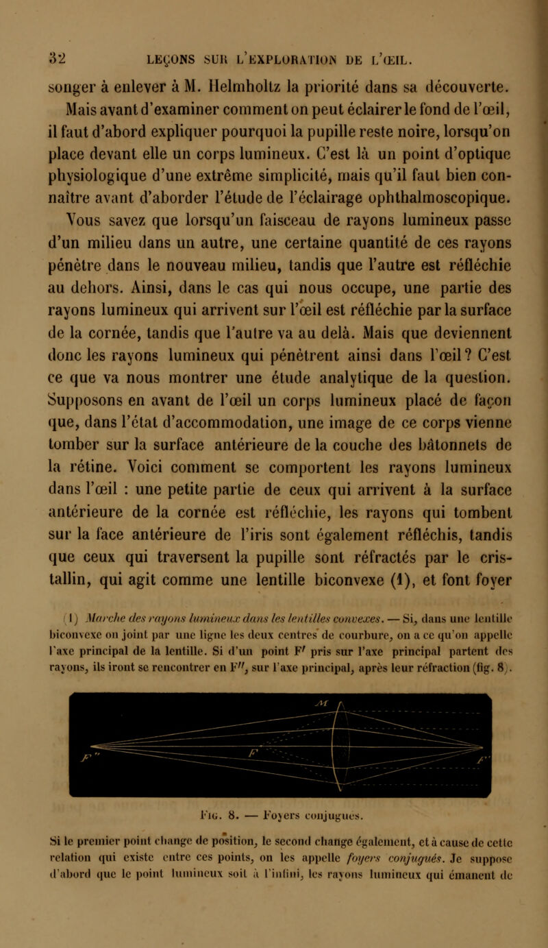 songer à enlever à M. Helmhollz la priorité dans sa découverte. Mais avant d'examiner comment on peut éclairer le fond de l'œil, il faut d'abord expliquer pourquoi la pupille reste noire, lorsqu'on place devant elle un corps lumineux. C'est là un point d'optique physiologique d'une extrême simplicité, mais qu'il faut bien con- naître avant d'aborder l'étude de l'éclairage ophthalmoscopique. Vous savez que lorsqu'un faisceau de rayons lumineux passe d'un milieu dans un autre, une certaine quantité de ces rayons pénètre dans le nouveau milieu, tandis que l'autre est réfléchie au dehors. Ainsi, dans le cas qui nous occupe, une partie des rayons lumineux qui arrivent sur l'œil est réfléchie parla surface de la cornée, tandis que l'autre va au delà. Mais que deviennent donc les rayons lumineux qui pénètrent ainsi dans l'œil ? C'est ce que va nous montrer une étude analytique de la question. Supposons en avant de l'œil un corps lumineux placé de façon que, dans l'état d'accommodation, une image de ce corps vienne tomber sur la surface antérieure de la couche des bâtonnets de la rétine. Voici comment se comportent les rayons lumineux dans l'œil : une petite partie de ceux qui arrivent à la surface antérieure de la cornée est réfléchie, les rayons qui tombent sur la face antérieure de l'iris sont également réfléchis, tandis que ceux qui traversent la pupille sont réfractés par le cris- tallin, qui agit comme une lentille biconvexe (1), et font foyer I Marche des rayons lumineux dans les lentilles convexes. — Si, dans une lentille biconvexe on joint par une ligne les deux centres de courbure, on a ce qu'on appelle l'axe principal de la lentille. Si d'un point Fr pris sur l'axe principal partent des rayons, ils iront se rencontrer en ¥,f} sur Taxe principal, après leur réfraction (fig. 8 . Eig. 8. — Foyers conjugues. Si le premier point change de position, le second change également, et à cause de cette relation qui existe entre ces points, on les appelle foyers conjugués. Je suppose d'abord que le point lumineux soit à l'infini, les rayons lumineux qui émanent de