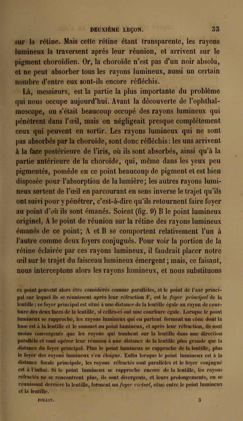 sur la rétine. Mais cette rétine étant transparente, les rayons lumineux la traversent après leur réunion, et arrivent sur le pigment choroïdien. Or, la choroïde n'est pas d'un noir absolu, et ne peut absorber tous les rayons lumineux, aussi un certain nombre d'entre eux sont-ils encore réfléchis. Là, messieurs, est la partie la plus importante du problème qui nous occupe aujourd'hui. Avant la découverte de l'ophthal- moscope, on s'était beaucoup occupé des rayons lumineux qui pénètrent dans l'œil, mais on négligeait presque complètement ceux qui peuvent en sortir. Les rayons lumineux qui ne sont pas absorbés par la choroïde, sont donc réfléchis : les uns arrivent à la face postérieure de l'iris, où ils sont absorbés, ainsi qu'à la partie antérieure de la choroïde, qui, même dans les yeux peu pigmentés, possède en ce point beaucoup de pigment et est bien disposée pour l'absorption de la lumière; les autres rayons lumi- neux sortent de l'œil en parcourant en sens inverse le trajet qu'ils ont suivi pour y pénétrer, c'est-à-dire qu'ils retournent faire foyer au point d'où ils sont émanés. Soient (fig. 9) B le point lumineux originel, A le point de réunion sur la rétine des rayons lumineux émanés de ce point; A et B se comportent relativement l'un à l'autre comme deux foyers conjugués. Pour voir la portion de la rétine éclairée par ces rayons lumineux, il faudrait placer notre œil sur le trajet du faisceau lumineux émergent ; mais, ce faisant, nous interceptons alors les rayons lumineux, et nous substituons ce point peuvent alors être considérés comme parallèles, et le point de l'axe princi- pal sur lequel ils se réunissent après leur réfraction F, est le foyer principal de la lentille : ce foyer principal est situé à une distance de la lentille égale au rayon de cour- bure des deux faces de la lentille, si celles-ci ont une courbure égale. Lorsque le point lumineux se rapproche, les rayons lumineux qui en partent forment un cône dont la base est à la lentille et le sommet au point lumineux, et après leur réfraction, ils sont moins convergents que les rayons qui tombent sur la lentille dans une direction parallèle et vont opérer leur réunion à une distance de la lentille plus grande que la distance du foyer principal. Plus le point lumineux se rapproche de la lentille, plus le foyer des rayons lumineux s'en éloigne. Enfin lorsque le point lumineux est à la distance focale principale, les rayons réfractés sont parallèles et le foyer conjugué est à L'infini. Si le point lumineux se rapproche encore de la lentille, les rayons réfractés ne se rencontrent plus, ils sont divergents, et leurs prolongements, en se réunissant derrière la lentille, forment un foyer virtuel, situé entre le point lumineux et la lentille. F0LL1N. 3