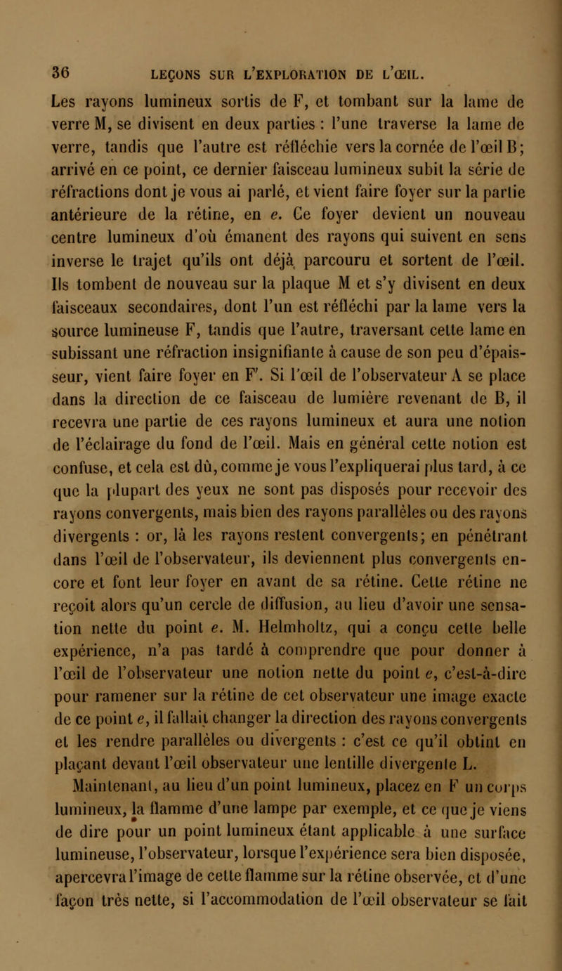 Les rayons lumineux sortis de F, et tombant sur la lame de verre M, se divisent en deux parties : l'une traverse la lame de verre, tandis que l'autre est réfléchie vers la cornée de l'œil B; arrivé en ce point, ce dernier faisceau lumineux subit la série de réfractions dont je vous ai parlé, et vient faire foyer sur la parlie antérieure de la rétine, en e. Ce foyer devient un nouveau centre lumineux d'où émanent des rayons qui suivent en sens inverse le trajet qu'ils ont déjà parcouru et sortent de l'œil. Ils tombent de nouveau sur la plaque M et s'y divisent en deux faisceaux secondaires, dont l'un est réfléchi par la lame vers la source lumineuse F, tandis que l'autre, traversant cette lame en subissant une réfraction insignifiante à cause de son peu d'épais- seur, vient faire foyer en F'. Si l'œil de l'observateur A se place dans la direction de ce faisceau de lumière revenant de B, il recevra une partie de ces rayons lumineux et aura une nolion de l'éclairage du fond de l'œil. Mais en général cette notion est confuse, et cela est du, comme je vous l'expliquerai plus tard, à ce que la plupart des yeux ne sont pas disposés pour recevoir des rayons convergents, mais bien des rayons parallèles ou des rayons divergents : or, là les rayons restent convergents; en pénétrant dans l'œil de l'observateur, ils deviennent plus convergenls en- core et font leur foyer en avant de sa rétine. Celle rétine ne reçoit alors qu'un cercle de diffusion, au lieu d'avoir une sensa- tion nette du point e. M. Helmholtz, qui a conçu cette belle expérience, n'a pas tardé à comprendre que pour donner à l'œil de l'observateur une nolion nette du point e, c'est-à-dire pour ramener sur la rétine de cet observateur une image exacte de ce point e, il fallait changer la direction des rayons convergenls et les rendre parallèles ou divergents : c'est ce qu'il obtint en plaçant devant l'œil observateur une lentille divergente L. Maintenant, au lieu d'un point lumineux, placez en F un corps lumineux, la flamme d'une lampe par exemple, et ce que je viens de dire pour un point lumineux étant applicable à une surface lumineuse, l'observateur, lorsque l'expérience sera bien disposée, apercevra l'image de cette flamme sur la rétine observée, et d'une façon très nette, si l'accommodation de l'œil observateur se fait