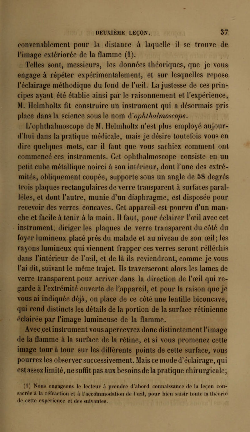 convenablement pour la distance à laquelle il se trouve de l'image extériorée de la flamme (1). Telles sont, messieurs, les données théoriques, que je vous engage à répéter expérimentalement, et sur lesquelles repose l'éclairage méthodique du fond de l'œil. La justesse de ces prin- cipes ayant été établie ainsi par le raisonnement et l'expérience, M. Helmholtz fit construire un instrument qui a désormais pris place dans la science sous le nom àophthalmoscope. L'ophthalmoscope de M. Helmholtz n'est plus employé aujour- d'hui dans la pratique médicale, mais je désire toutefois vous en dire quelques mots, car il faut que vous sachiez comment ont commencé ces instruments. Cet ophthalmoscope consiste en un pelit cube métallique noirci à son intérieur, dont l'une des extré- mités, obliquement coupée, supporte sous un angle de 58 degrés trois plaques rectangulaires de verre transparent à surfaces paral- lèles, et dont l'autre, munie d'un diaphragme, est disposée pour recevoir des verres concaves. Cet appareil est pourvu d'un man- che et facile à tenir à la main. Il faut, pour éclairer l'œil avec cet instrument, diriger les plaques de verre transparent du côté du foyer lumineux placé près du malade et au niveau de son œil; les rayons lumineux qui viennent frapper ces verres seront réfléchis dans l'intérieur de l'œil, et de là ils reviendront, comme je vous l'ai dit, suivant le même trajet. Ils traverseront alors les lames de verre transparent pour arriver dans la direction de l'œil qui re- garde à l'extrémité ouverte de l'appareil, et pour la raison que je vous ai indiquée déjà, on place de ce côté une lentille biconcave, qui rend distincts les détails de la portion de la surface rétinienne éclairée par l'image lumineuse de la flamme. Avec.cetinslrument vous apercevrez donc distinctement l'image de la flamme à la surface de la rétine, et si vous promenez cette image tour à tour sur les différents points de cette surface, vous pourrez les observer successivement. Mais ce mode d'éclairage, qui est assez limité, ne suffît pas aux besoins de la pratique chirurgicale; (1) Nous engageons le lecteur à prendre d'abord connaissance de la leçon con- sacrée à la réfraction et à l'accommodation de l'œil, pour bien saisir toute la théorie de cette expérience et des suivantes.
