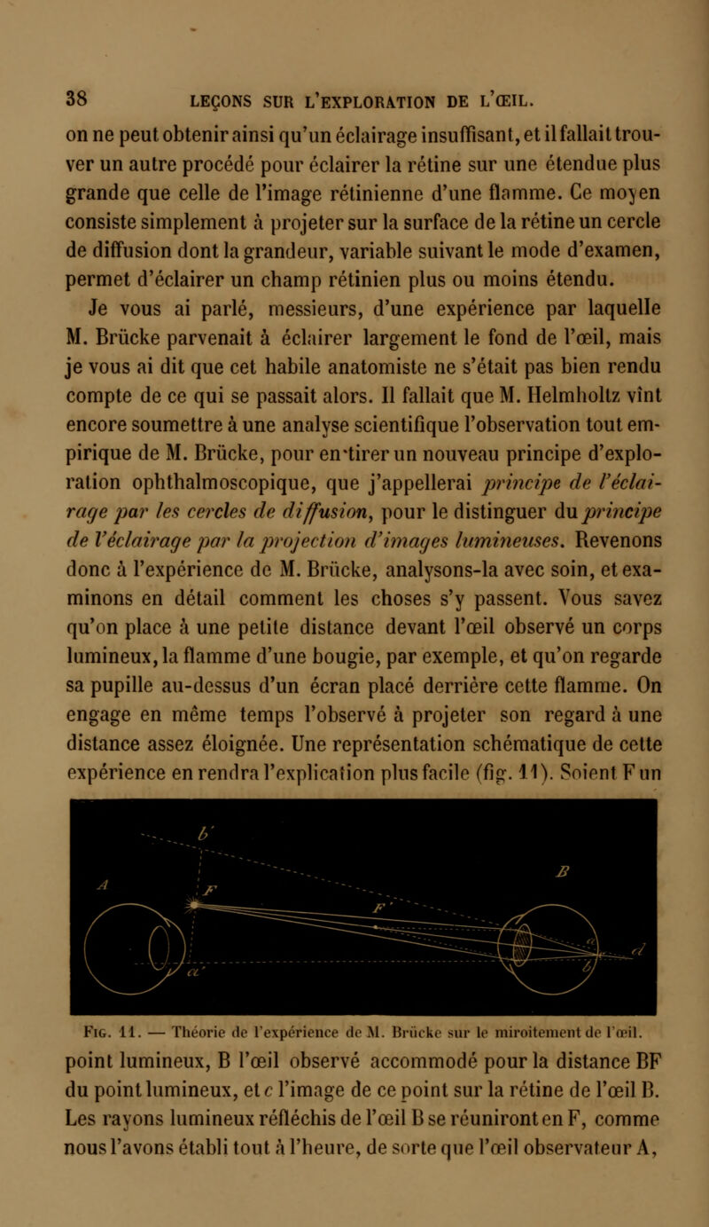 on ne peut obtenir ainsi qu'un éclairage insuffisant, et il fallait trou- ver un autre procédé pour éclairer la rétine sur une étendue plus grande que celle de l'image rétinienne d'une flamme. Ce moyen consiste simplement à projeter sur la surface de la rétine un cercle de diffusion dont la grandeur, variable suivant le mode d'examen, permet d'éclairer un champ rétinien plus ou moins étendu. Je vous ai parlé, messieurs, d'une expérience par laquelle M. Brùcke parvenait à éclairer largement le fond de l'œil, mais je vous ai dit que cet habile anatomiste ne s'était pas bien rendu compte de ce qui se passait alors. Il fallait que M. Helmholtz vînt encore soumettre à une analyse scientifique l'observation tout em- pirique de M. Brùcke, pour en*tirer un nouveau principe d'explo- ration ophthalmoscopique, que j'appellerai principe de l'éclai- rage par les cercles de diffusion, pour le distinguer du principe de Véclairage par la projection d'images lumineuses. Revenons donc à l'expérience de M. Brùcke, analysons-la avec soin, et exa- minons en détail comment les choses s'y passent. Vous savez qu'on place à une petite distance devant l'œil observé un corps lumineux, la flamme d'une bougie, par exemple, et qu'on regarde sa pupille au-dessus d'un écran placé derrière cette flamme. On engage en même temps l'observé à projeter son regard à une distance assez éloignée. Une représentation schématique de cette expérience en rendra l'explication plus facile (fig. 11). Soient F un Fig. 11. — Théorie de l'expérience de M. Brùcke sur le miroitement de l'œil. point lumineux, B l'œil observé accommodé pour la distance BF du point lumineux, et c l'image de ce point sur la rétine de l'œil B. Les rayons lumineux réfléchis de l'œil B se réuniront en F, comme nous l'avons établi tout à l'heure, de sorte que l'œil observateur A,