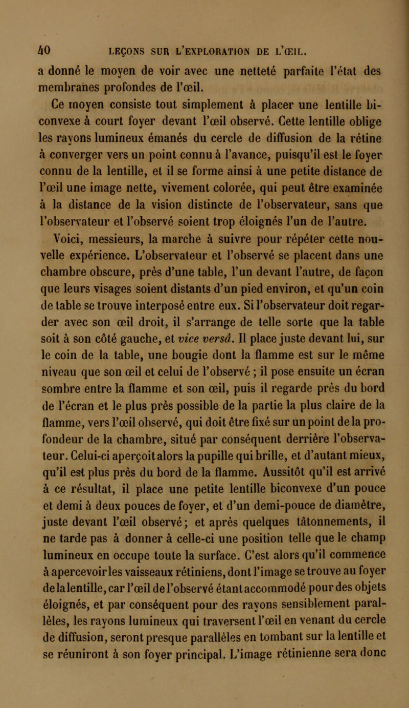 a donné le moyen de voir avec une netteté parfaite l'état des membranes profondes de l'œil. Ce moyen consiste tout simplement à placer une lentille bi- convexe à court foyer devant l'œil observé. Cette lentille oblige les rayons lumineux émanés du cercle de diffusion de la rétine à converger vers un point connu à l'avance, puisqu'il est le foyer connu de la lentille, et il se forme ainsi à une petite distance de l'œil une image nette, vivement colorée, qui peut être examinée à la distance de la vision distincte de l'observateur, sans que l'observateur et l'observé soient trop éloignés l'un de l'autre. Voici, messieurs, la marche à suivre pour répéter cette nou- velle expérience. L'observateur et l'observé se placent dans une chambre obscure, près d'une table, l'un devant l'autre, de façon que leurs visages soient distants d'un pied environ, et qu'un coin de table se trouve interposé entre eux. Si l'observateur doit regar- der avec son œil droit, il s'arrange de telle sorte que la table soit à son côté gauche, et vice versa. Il place juste devant lui, sur le coin de la table, une bougie dont la flamme est sur le même niveau que son œil et celui de l'observé ; il pose ensuite un écran sombre entre la flamme et son œil, puis il regarde près du bord de l'écran et le plus près possible de la partie la plus claire de la flamme, vers l'œil observé, qui doit être fixé sur un point de la pro- fondeur de la chambre, situé par conséquent derrière l'observa- teur. Celui-ci aperçoit alors la pupille qui brille, et d'autant mieux, qu'il est plus près du bord de la flamme. Aussitôt qu'il est arrivé à ce résultat, il place une petite lentille biconvexe d'un pouce et demi à deux pouces de foyer, et d'un demi-pouce de diamètre, juste devant l'œil observé; et après quelques tâtonnements, il ne tarde pas à donner à celle-ci une position telle que le champ lumineux en occupe toute la surface. C'est alors qu'il commence à apercevoir les vaisseaux rétiniens, dont l'image se trouve au foyer de lalentille, car l'œil de l'observé étant accommodé pour des objets éloignés, et par conséquent pour des rayons sensiblement paral- lèles, les rayons lumineux qui traversent l'œil en venant du cercle de diffusion, seront presque parallèles en tombant sur lalentille et se réuniront à son foyer principal. L'image rétinienne sera donc