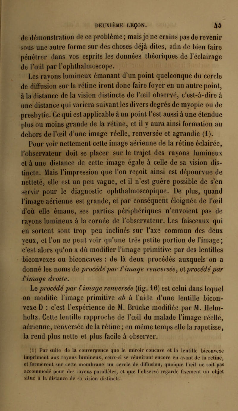 de démonstration de ce problème; mais je ne crains pas de revenir sous une autre forme sur des choses déjà dites, aiin de bien faire pénétrer dans vos esprits les données théoriques de l'éclairage de l'œil par l'ophthalmoscope. Les rayons lumineux émanant d'un point quelconque du cercle de diffusion sur la rétine iront donc faire foyer en un autre point, à la distance de la vision distincte de l'œil observé, c'est-à-dire à une distance qui variera suivant les divers degrés de myopie ou de presbytie. Ce qui est applicable à un point l'est aussi à une étendue plus ou moins grande de la rétine, et il y aura ainsi formation au dehors de l'œil d'une image réelle, renversée et agrandie (1). Pour voir nettement cette image aérienne de la rétine éclairée, l'observateur doit se placer sur le trajet des rayons lumineux et à une dislance de cette image égale à celle de sa vision dis- tincte. Mais l'impression que l'on reçoit ainsi est dépourvue de netteté, elle est un peu vague, et il n'est guère possible de s'en servir pour le diagnostic ophthalmoscopique. De plus, quand l'image aérienne est grande, et par conséquent éloignée de l'œil d'où elle émane, ses parties périphériques n'envoient pas de rayons lumineux à la cornée de l'observateur. Les faisceaux qui en sortent sont trop peu inclinés sur l'axe commun des deux yeux, et l'on ne peut voir qu'une très petite portion de l'image; c'est alors qu'on a dû modifier l'image primitive par des lentilles biconvexes ou biconcaves : de là deux procédés auxquels on a donné les noms de procédé par l'image renversée, et procédé par l'image droite. Le procédé par l'image renversée (lig. 16) est celui dans lequel on modifie l'image primitive ab à l'aide d'une lentille bicon- vexe D : c'est l'expérience de M. Brùcke modifiée par M. Ilelm- holtz. Cette lentille rapproche de l'œil du malade l'image réelle, aérienne, renversée de la réline ; en même temps elle la rapetisse, la rend plus nette et plus facile à observer. (1) Par suite de la convergence que le miroir concave et la lentille biconvexe impriment aux rayons lumineux, ceux-ci se réuniront encore en avant de la rétine, et formeront sur celte membrane un cercle de diiïiision, quoique l'œil ne soit pas accommodé pour des rayons parallèles, et que l'observé regarde fixement un objet situé à la distance tic sa vision distincte.