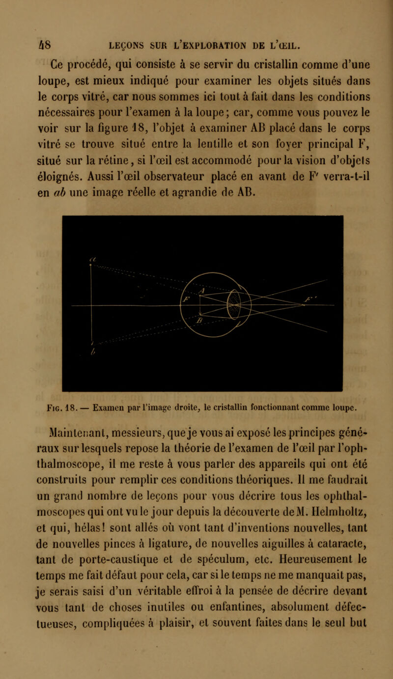 Ce procédé, qui consiste à se servir du cristallin comme d'une loupe, est mieux indiqué pour examiner les objets situés dans le corps vitré, car nous sommes ici tout à fait dans les conditions nécessaires pour l'examen à la loupe ; car, comme vous pouvez le voir sur la figure 48, l'objet à examiner AB placé dans le corps vitré se trouve situé entre la lentille et son foyer principal F, situé sur la rétine, si l'œil est accommodé pour la vision d'objcls éloignés. Aussi l'œil observateur placé en avant de F' verra-t-il en ab une image réelle et agrandie de AB. Fig. 18. — Examen par l'image droite, le cristallin fonctionnant comme loupe. Maintenant, messieurs, que je vous ai exposé les principes géné- raux sur lesquels repose la théorie de l'examen de l'œil par l'oph- thalmoscope, il me reste à vous parler des appareils qui ont été construits pour remplir ces conditions théoriques. Il me faudrait un grand nombre de leçons pour vous décrire tous les ophlhal- moscopesquiontvule jour depuis la découverte de M. Helmholtz, et qui, hélas! sont allés où vont tant d'inventions nouvelles, tant de nouvelles pinces à ligature, de nouvelles aiguilles à cataracte, tant de porte-caustique et de spéculum, etc. Heureusement le temps me fait défaut pour cela, car si le temps ne me manquait pas, je serais saisi d'un véritable effroi à la pensée de décrire devant vous tant de choses inutiles ou enfantines, absolument défec- tueuses, compliquées à plaisir, et souvent faites dans le seul but