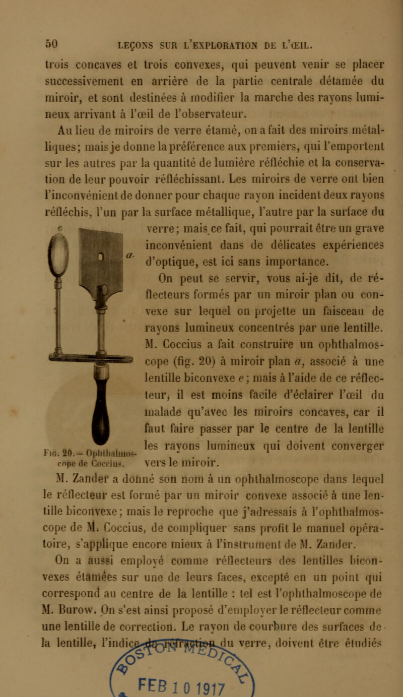 Uuis concaves et trois convexes, qui peuvent venir se placer successivement en arriére de la partie centrale détaillée dû miroir, et sont destinées à modifier la marche des rayons lumi- neux arrivant à l'œil de l'observateur. Au lieu de miroirs de verre étamé, on a fait des miroirs métal- liques; mais je donne la préférence aux premiers, qui l'emportent sur les autres par la quantité de lumière réfléchie et la conserva- tion de leur pouvoir réfléchissant. Les miroirs de verre ont bien l'inconvénient de donner pour chaque rayon incident deux ra] réfléchis, l'un par la surface métallique, l'autre par la surface du verre; mais ce fait, qui pourrait être un grave inconvénient dans de délicates expériences d'optique, est ici sans importance. On peut se servir, vous ai-je dit, de ré- flecteurs formés par un miroir plan ou con- vexe sur lequel on projette un faisceau de rayons lumineux concentrés par une lentille. M. Coccius a fait construire un ophthalmos- cope I à miroir plan a, associé à une lentille biconvexe e ; mais à l'aide de ce réflec- teur, il est moins facile d'éclairer l'œil du malade qu'avec les miroirs concaves, car il faut faire passer par le centre de la lentille les rayons lumineux qui doivent converger miroir. M. Zander a donné son nom à un ophlhalmoseope dans lequel le i 'docteur est formé par un miroir convexe associé à une len- tille biconvexe; mais le reproche que j'adres-ais à ï'ophlhalmos- cope de M. Coccius, de compliquer sans profit le manuel opéra- . s'applique encore mieux à l'instrument de M. Zander. On a aussi employé comme réflecteurs des lentilles i vexes étamées sur une de leurs fa pté en un point qui correspond au centre de la lentille : tel est l'ophthalmoscope de M. Burow. On s'est ainsi proposé d'employer le réflecteur comme une lentille de correction. Le rayon de courbure des surfaces de la lentille, l'indic^^Kr^V^Ctwi^u verre, doivent être étudiés *9 Fig. le.— Ophthaluio» rnpr ,1 FEB 101917 *