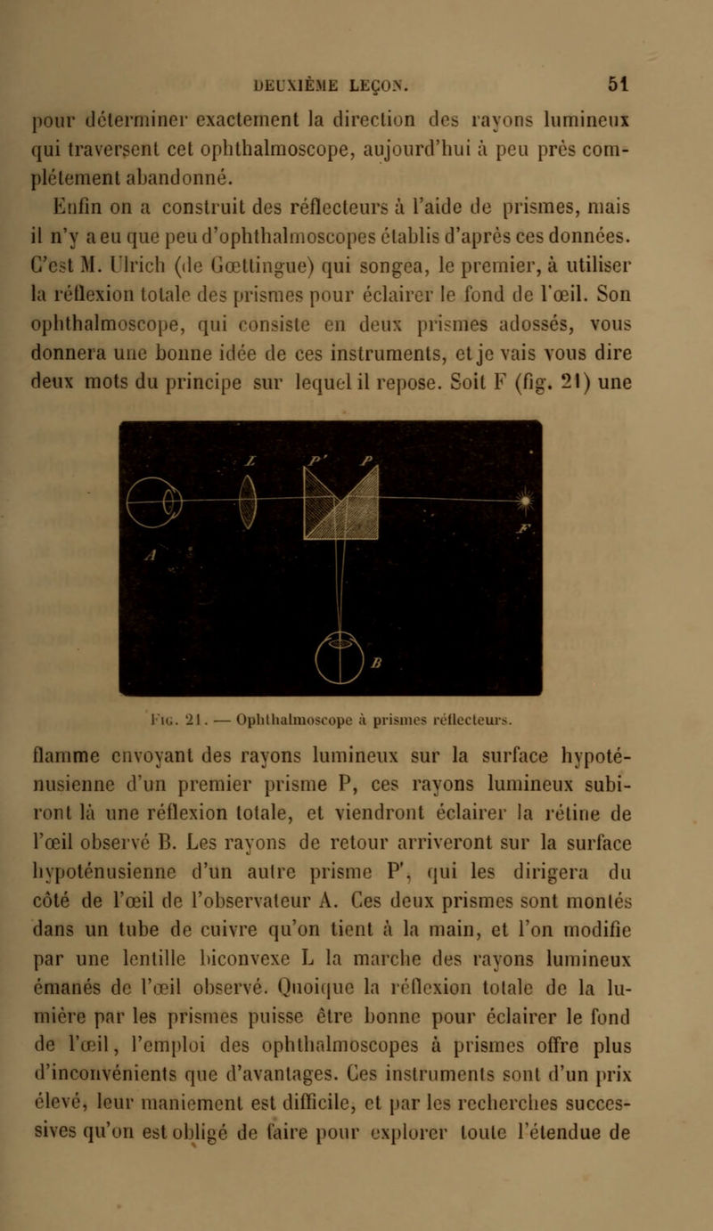 pour déterminer exactement la direction des rayons lumineux qui traversent cet oplithalmoscope, aujourd'hui à peu près com- plètement abandonné. Enfin on a construit des réflecteurs à l'aide de prismes, mais il n'y a eu que peu d'ophthalmoscopes établis d'après ces données. C'est M. Ulrich (de Gœtlingue) qui songea, le premier, à utiliser la réflexion totale des prismes pour éclairer le fond de l'œil. Son oplithalmoscope, qui consiste en deux prismes adossés, vous donnera une bonne idée de ces instruments, et je vais vous dire deux mots du principe sur lequel il repose. Soit F (fig. 21) une I K.. 21. — Ophthalmoscope à prismes réflecteurs. flamme envoyant des rayons lumineux sur la surface hypoté- nusienne d'un premier prisme P, ces rayons lumineux subi- ront là une réflexion totale, et viendront éclairer la rétine de l'œil observé B. Les rayons de retour arriveront sur la surface hypoténusienne d'un autre prisme P'. qui les dirigera du côté de l'œil de l'observateur A. Ces deux prismes sont montés dans un tube de cuivre qu'on tient à la main, et Ton modifie par une lentille biconvexe L la marche des rayons lumineux émanés de l'œil observé. Quoique la réflexion totale de la lu- mière par les prismes puisse être bonne pour éclairer le fond de l'œil, l'emploi des ophthalmoscopes à prismes offre plus d'inconvénients que d'avantages. Ces instruments sont d'un prix élevé* leur maniement est difficile, et par les recherches succes- sives qu'on est obligé de faire pour explorer toute l'étendue de