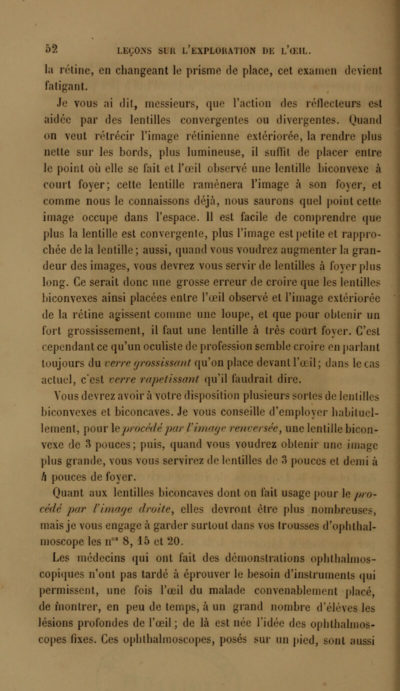 la rétine, en changeant le prisme de place, cet examen devient fatigant. Je vous ai dit, messieurs, que l'action des réflecteurs est aidée par des lentilles convergentes ou divergentes. Quand on veut rétrécir l'image rétinienne extériorée, la rendre plus nette sur les bords, plus lumineuse, il suffit de placer entre le point où elle se fait et l'œil observé une lentille biconvexe à court foyer; cette lentille ramènera l'image à son foyer, et comme nous le connaissons déjà, nous saurons quel point cette image occupe dans l'espace. 11 est facile de comprendre que plus la lentille est convergente, plus l'image est petite et rappro- chée delà lentille; aussi, quand vous voudrez augmenter la gran- deur des images, vous devrez vous servir de lentilles à foyer plus long. Ce serait donc une grosse erreur de croire que les lentilles biconvexes ainsi placées entre l'œil observé et l'image extériorée de la rétine agissent comme une loupe, et que pour obtenir un fort grossissement, il faut une lentille à très court foyer. C'est cependant ce qu'un oculiste de profession semble croire en parlant toujours du verre grossissant qu'on place devant l'œil; dans le cas actuel, c'est verre rapetissant qu'il faudrait dire. Vous devrez avoir à votre disposition plusieurs sortes de lentilles biconvexes et biconcaves. Je vous conseille d'employer habituel- lement, pour le procédé par l'image renversée, une lentille bicon- vexe de 3 pouces; puis, quand vous voudrez obtenir une image plus grande, vous vous servirez de lentilles de 3 pouces et demi à /i pouces de foyer. Quant aux lentilles biconcaves dont on fait usage pour le pro- cédé par Vimage droite, elles devront être plus nombreuses, mais je vous engage à garder surtout dans vos trousses d'ophthal- inoscope les ns 8, 15 et 20. Les médecins qui ont fait des démonstrations ophtlialnios- copiques n'ont pas tardé à éprouver le besoin d'instruments qui permissent, une fois l'œil du malade convenablement placé, de montrer, en peu de temps, à un grand nombre d'élèves les lésions profondes de l'œil; de là est née l'idée des ophthalmos- copes fixes. Ces ophlhalmoscopes, posés sur un pied, sont aussi