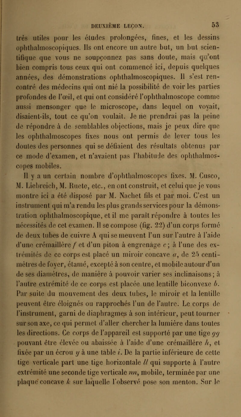 très utiles pour les études prolongées, fines, et les dessins ophthalmoscopiques. Ils ont encore un autre but, un but scien- tifique que vous ne soupçonnez pas sans doute, mais qu'ont bien compris tous ceux qui ont commencé ici, depuis quelques années, des démonstrations ophthalmoscopiques. Il s'est ren- contré des médecins qui ont nié la possibilité de voir les parties profondes de l'œil, et. qui ont considéré l'oplithalmoscope comme aussi mensonger que le microscope, dans lequel on voyait, disaient-ils, tout ce qu'on voulait. Je ne prendrai pas la peine de répondre à de semblables objections, mais je peux dire que les ophthalmoscopes fixes nous ont permis de lever tous les doutes des personnes qui se défiaient des résultats obtenus par ce mode d'examen, et n'avaient pas l'habitude des opbtbalmos- copes mobiles. Il y a un certain nombre d'opbtbalmoscopes fixes. M. Cusco, M. Liebreich, M. Ruete, etc., en ont construit, et celui que je vous montre ici a été disposé par M. Nacbet fils et par moi. C'est un instrument qui m'a rendu les plus grands services pour la démons- tration opbllialmoscopique, et il me paraît répondre à toutes les nécessités de cet examen. Il se compose (ûg. 22) d'un corps formé de deux tubes de cuivre A qui se meuvent l'un sur l'autre à l'aide d'une crémaillère/et d'un piton à engrenage c; à l'une des ex- trémités de ce corps est placé un miroir concave a, de 25 centi- mètres de foyer, étamé, excepté à son centre, et mobile autour d'un de ses diamètres, de manière à pouvoir varier ses inclinaisons ; à l'autre extrémité de ce corps est placée une lentille biconvexe ù. Par suite du mouvement des deux tubes, le miroir et la leniillc peuvent être éloignés ou rapprochés l'un de l'autre. Le corps de l'instrument, garni de diaphragmes à son intérieur, peut tourner sur son axe, ce qui permet d'aller chercher la lumière dans toutes les directions. Ce corps de l'appareil est supporté par une tige gg pouvant être élevée ou abaissée à l'aide d'une crémaillère h, et ïwee par un écrou y à une table t. De la partie inférieure de cette tige verticale part une tige horizontale // qui supporte à l'autre extrémité une seconde tige verticale n/i, mobile, terminée par une plaque concave k sur laquelle l'observé pose son menton. Sur le