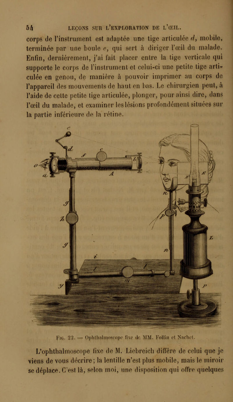 corps de l'instrument est adaptée une tige articulée r/, mobile, terminée par une boule e, qui sert à diriger l'œil du malade. Enfin, dernièrement, j'ai fait placer entre la tige verticale qui supporte le corps de l'instrument et celui-ci une petite tige arti- culée en genou, de manière à pouvoir imprimer au corps de l'appareil des mouvements de haut en bas. Le chirurgien peut, à l'aide de cette petite tige articulée, plonger, pour ainsi dire, dans l'œil du malade, et examiner les lésions profondément situées sur la partie inférieure do la rétine. Fig. 22. — OpMlialmoseopo fixe de MM. Follin et Nachel. L'ophthalmoscope fixe de M. Liebreich diffère de celui que je viens de vous décrire ; la lentille n'est plus mobile, mais le miroir se déplace. C'est là, selon moi, une disposition qui offre quelques