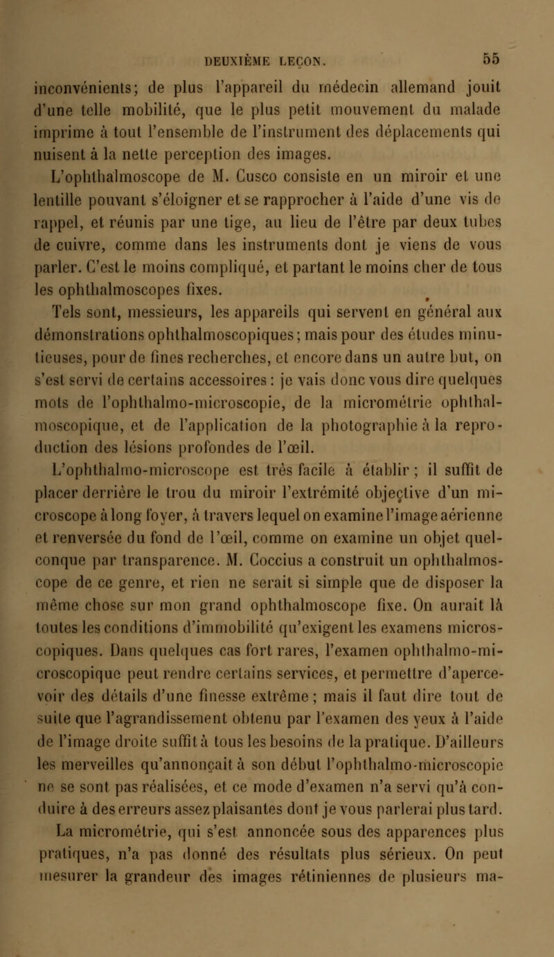 inconvénients; de plus l'appareil du médecin allemand jouit d'une telle mobilité, que le plus petit mouvement du malade imprime à tout l'ensemble de l'instrument des déplacements qui nuisent à la nette perception des images. L'ophthalmoscope de M. Cusco consiste en un miroir et une lentille pouvant s'éloigner et se rapprocher à l'aide d'une vis de rappel, et réunis par une tige, au lieu de l'être par deux tubes de cuivre, comme dans les instruments dont je viens de vous parler. C'est le moins compliqué, et partant le moins cher de tous les ophthalmoscopes fixes. Tels sont, messieurs, les appareils qui servent en général aux démonstrations ophthalmoscopiques; mais pour des études minu- tieuses, pour de fines recherches, et encore dans un autre but, on s'est servi de certains accessoires : je vais donc vous dire quelques mots de l'ophthalmo-microscopie, de la micrométrie ophthal- moscopique, et de l'application de la photographie à la repro- duction des lésions profondes de l'œil. L'ophthalmo-microscope est très facile à établir; il suffit de placer derrière le trou du miroir l'extrémité objective d'un mi- croscope à long foyer, à travers lequel on examine l'image aérienne et renversée du fond de l'œil, comme on examine un objet quel- conque par transparence. M. Goccius a construit un ophthalmos- cope de ce genre, et rien ne serait si simple que de disposer la même chose sur mon grand ophthalmoscope fixe. On aurait là toutes les conditions d'immobilité qu'exigent les examens micros- copiques. Dans quelques cas fort rares, l'examen ophthalmo-mi- croscopique peut rendre certains services, et permettre d'aperce- voir des détails d'une finesse extrême; mais il faut dire tout de suite que l'agrandissement obtenu par l'examen des yeux à l'aide de l'image droite suffit à tous les besoins de la pratique. D'ailleurs les merveilles qu'annonçait à son début l'ophthalmo-microscopie ne se sont pas réalisées, et ce mode d'examen n'a servi qu'à con- duire à des erreurs assez plaisantes dont je vous parlerai plus tard. La micrométrie, qui s'est annoncée sous des apparences plus pratiques, n'a pas donné des résultats plus sérieux. On peut mesurer la grandeur des images rétiniennes de plusieurs ma-