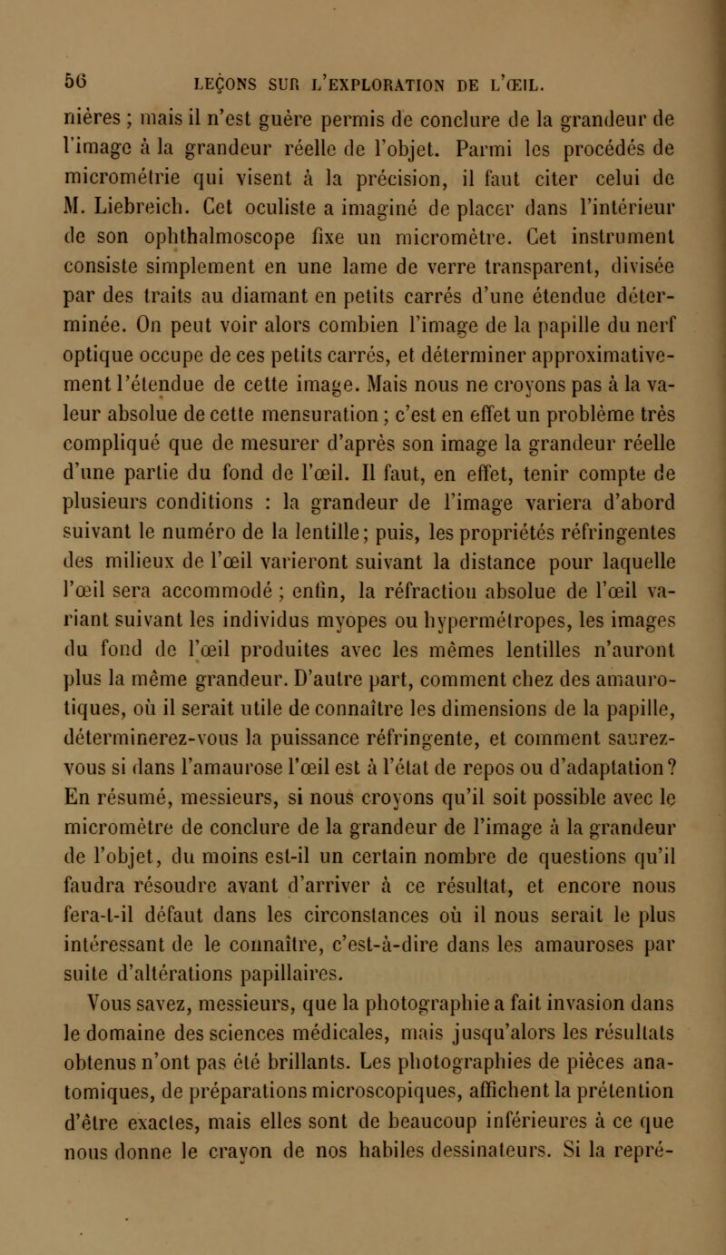 nières ; mais il n'est guère permis de conclure de la grandeur de l'image à la grandeur réelle de l'objet. Parmi les procédés de micrométrie qui visent h la précision, il faut citer celui de M. Liebreich. Cet oculiste a imaginé de placer dans l'intérieur de son opbthalmoscope fixe un micromètre. Cet instrument consiste simplement en une lame de verre transparent, divisée par des traits au diamant en petits carrés d'une étendue déter- minée. On peut voir alors combien l'image de la papille du nerf optique occupe de ces petits carrés, et déterminer approximative- ment l'étendue de cette image. Mais nous ne croyons pas à la va- leur absolue de cette mensuration ; c'est en effet un problème très compliqué que de mesurer d'après son image la grandeur réelle d'une partie du fond de l'œil. Il faut, en effet, tenir compte de plusieurs conditions : la grandeur de l'image variera d'abord suivant le numéro de la lentille; puis, les propriétés réfringentes des milieux de l'œil varieront suivant la distance pour laquelle l'œil sera accommodé ; enfin, la réfraction absolue de l'œil va- riant suivant les individus myopes ou hypermétropes, les images du fond de l'œil produites avec les mêmes lentilles n'auront plus la même grandeur. D'autre part, comment chez des amauro- tiques, où il serait utile de connaître les dimensions de la papille, déterminerez-vous la puissance réfringente, et comment saurez- vous si dans l'amaurose l'œil est à l'état de repos ou d'adaptation? En résumé, messieurs, si nous croyons qu'il soit possible avec le micromètre de conclure de la grandeur de l'image à la grandeur de l'objet, du moins est-il un certain nombre de questions qu'il faudra résoudre avant d'arriver à ce résultat, et encore nous fera-t-il défaut dans les circonstances où il nous serait le plus intéressant de le connaître, c'est-à-dire dans les amauroses par suite d'altérations papillaires. Vous savez, messieurs, que la photographie a fait invasion dans le domaine des sciences médicales, mais jusqu'alors les résultats obtenus n'ont pas été brillants. Les photographies de pièces ana- tomiques, de préparations microscopiques, affichent la prétention d'être exactes, mais elles sont de beaucoup inférieures à ce que nous donne le crayon de nos habiles dessinateurs. Si la repré-