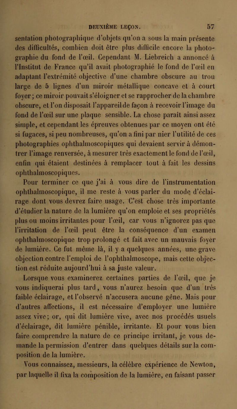 senlation photographique d'objets qu'on a sous la main présente des difficultés, combien doit être plus difficile encore la photo- graphie du fond de l'œil. Cependant M. Liebreich a annoncé à l'Institut de France qu'il avait photographié le fond de l'œil en adaptant l'extrémité objective d'une chambre obscure au trou large de 5 lignes d'un miroir métallique concave et à court foyer ; ce miroir pouvait s'éloigner et se rapprocher de la chambre obscure, et l'on disposait l'appareilde façon à recevoir l'image du fond de l'œil sur une plaque sensible. La chose paraît ainsi assez simple, et cependant les épreuves obtenues par ce moyen ont été si fugaces, si peu nombreuses, qu'on a fini par nier l'utilité de ces photographies oplithalmoscopiques qui devaient servira démon- trer l'image renversée, à mesurer très exactement le fond de l'œil, enfin qui étaient destinées à remplacer tout à fait les dessins oplithalmoscopiques. Pour terminer ce que j'ai à vous dire de l'instrumentation ophthalmoscopique, il me reste à vous parler du modq d'éclai- rage dont vous devrez faire usage. C'est chose très importante d'étudier la nature de la lumière qu'on emploie et ses propriétés plus ou moins irritantes pour l'œil, car vous n'ignorez pas que l'irritation de l'œil peut être la conséquence d'un examen ophthalmoscopique trop prolongé et fait avec un mauvais foyer de lumière. Ce fut même là, il y a quelques années, une grave objection contre l'emploi de l'ophtlialmoscope, mais celte objec- tion est réduite aujourd'hui à sa juste valeur. Lorsque vous examinerez certaines parties de l'œil, que je vous indiquerai plus tard, vous n'aurez besoin que d'un très faible éclairage, et l'observé n'accusera aucune gêne. Mais pour d'autres affections, il est nécessaire d'employer une lumière assez vive; or, qui dit lumière vive, avec nos procédés usuels d'éclairage, dit lumière pénible, irritante. Et pour vous bien faire comprendre la nature de ce principe irritant, je vous de- mande la permission d'entrer dans quelques détails sur la com- position de la lumière. Vous connaissez, messieurs, la célèbre expérience de Newton, par laquelle il fixa la composition de la lumière, en faisant passer