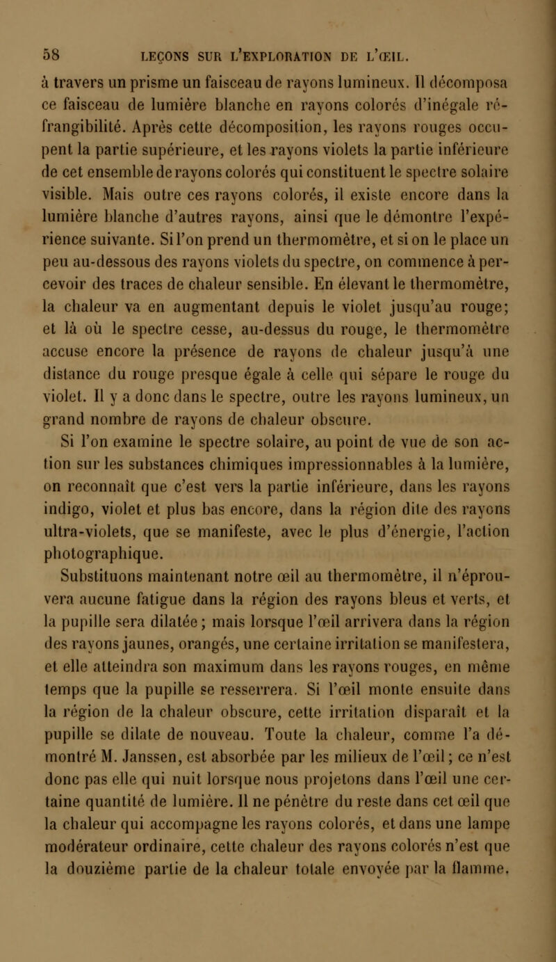 à travers un prisme un faisceau de rayons lumineux. Il décomposa ce faisceau de lumière blanche en rayons colorés d'inégale ré- frangibilité. Après cette décomposition, les rayons rouges occu- pent la partie supérieure, et les rayons violets la partie inférieure de cet ensemble de rayons colorés qui constituent le spectre solaire visible. Mais outre ces rayons colorés, il existe encore dans la lumière blanche d'autres rayons, ainsi que le démontre l'expé- rience suivante. Si l'on prend un thermomètre, et si on le place un peu au-dessous des rayons violets du spectre, on commence à per- cevoir des traces de chaleur sensible. En élevant le thermomètre, la chaleur va en augmentant depuis le violet jusqu'au rouge; et là où le spectre cesse, au-dessus du rouge, le thermomètre accuse encore la présence de rayons de chaleur jusqu'à une distance du rouge presque égale à celle qui sépare le rouge du violet. Il y a donc dans le spectre, outre les rayons lumineux, un grand nombre de rayons de chaleur obscure. Si l'on examine le spectre solaire, au point de vue de son ac- tion sur les substances chimiques impressionnables à la lumière, on reconnaît que c'est vers la partie inférieure, dans les rayons indigo, violet et plus bas encore, dans la région dite des rayons ultra-violets, que se manifeste, avec le plus d'énergie, l'action photographique. Substituons maintenant notre œil au thermomètre, il n'éprou- vera aucune fatigue dans la région des rayons bleus et verts, et la pupille sera dilatée ; mais lorsque l'œil arrivera dans la région des rayons jaunes, orangés, une certaine irritation se manifestera, et elle atteindra son maximum dans les rayons rouges, en môme temps que la pupille se resserrera. Si l'œil monte ensuite dans la région de la chaleur obscure, cette irritation disparaît et la pupille se dilate de nouveau. Toute la chaleur, comme l'a dé- montré M. Janssen, est absorbée par les milieux de l'œil ; ce n'est donc pas elle qui nuit lorsque nous projetons dans l'œil une cer- taine quantité de lumière. 11 ne pénètre du reste dans cet œil que la chaleur qui accompagne les rayons colorés, et dans une lampe modérateur ordinaire, cette chaleur des rayons colorés n'est que la douzième partie de la chaleur totale envoyée par la flamme.