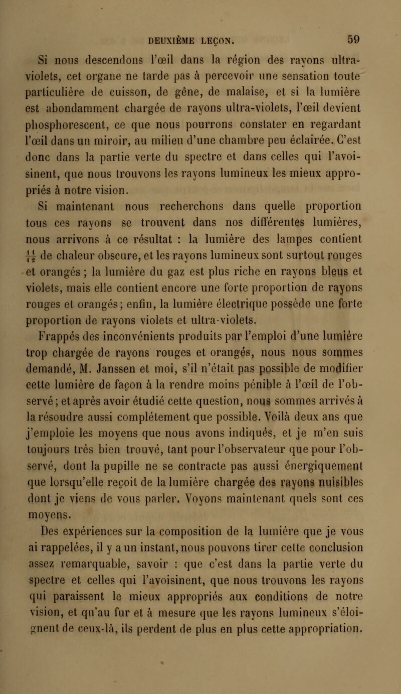 Si nous descendons l'œil dans la région des rayons ultra- violets, cet organe ne tarde pas à percevoir une sensation toute particulière de cuisson, de gêne, de malaise, et si la lumière est abondamment chargée de rayons ultra-violets, l'œil devient phosphorescent, ce que nous pourrons constater en regardant l'œil dans un miroir, au milieu d'une chambre peu éclairée. C'est donc dans la partie verte du spectre et dans celles qui l'avoi- sinent, que nous trouvons les rayons lumineux les mieux appro- priés à notre vision. Si maintenant nous recherchons dans quelle proportion tous ces rayons se trouvent dans nos différentes lumières, nous arrivons à ce résultat : la lumière des lampes contient | J de chaleur obscure, et les rayons lumineux sont surtout rouges et orangés ; la lumière du gaz est plus riche en rayons bleus et violets, mais elle contient encore une forte proportion de rayons rouges et orangés; enfin, la lumière électrique possède une forte proportion de rayons violets et ultra-violets. Frappés des inconvénients produits par l'emploi d'une lumière trop chargée de rayons rouges et orangés, nous nous sommes demandé, M. Janssen et moi, s'il n'était pas possible de modifier cette lumière de façon à la rendre moins pénible à l'œil de l'ob- servé; et après avoir étudié cette question, nous sommes arrivés à la résoudre aussi complètement que possible. Voilà deux ans que j'emploie les moyens que nous avons indiqués, et je m'en suis toujours très bien trouvé, tant pour l'observateur que pour l'ob- servé, dont la pupille ne se contracte pas aussi énergiquement que lorsqu'elle reçoit de la lumière chargée des rayons nuisibles dont je viens de vous parler. Voyons maintenant quels sont ces moyens. Des expériences sur la composition de la lumière que je vous ai rappelées, il y a un instant, nous pouvons tirer celte conclusion assez remarquable, savoir : que c'est dans la partie verte du spectre et celles qui l'avoisinent, que nous trouvons les rayons qui paraissent le mieux appropriés aux conditions de notre vision, et qu'au fur et à mesure que les rayons lumineux s'éloi- gnent de ceux-là, ils perdent de plus en plus cette appropriation.