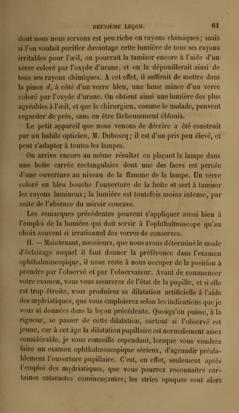 dont nous nous servons est peu riche en rayons chimiques; mais si l'on voulait purifier davantage cette lumière de tous ses rayons irritables pour l'œil, on pourrait la tamiser encore à l'aide d'un verre coloré par l'oxyde d'uranc, et on la dépouillerait ainsi de tous ses rayons chimiques. A cet effet, il suffirait de mettre dans la pince d, à côté d'un verre bleu, une lame mince d'un verre coloré par l'oxyde d'urane. On obtient ainsi une lumière des plus agréables à l'œil, et que le chirurgien, comme le malade, peuvent regarder de près, sans en être fâcheusement éblouis. Le petit appareil que nous venons de décrire a été construit par un habile opticien, M. Duboscq; il est d'un prix peu élevé, et peut s'adapter à toutes les lampes. On arrive encore au même résultat en plaçant la lampe dans une boîte carrée rectangulaire dont une des faces est percée d'une ouverture au niveau de la flamme de la lampe. Un verre coloré en bleu bouche l'ouverture de la boîte et sert à (amiser les rayons lumineux; la lumière est toutefois moins intense, par suite de l'absence du miroir concave. Les remarques précédentes peuvent s'appliquer aussi bien à l'emploi de la lumière qui doit servir à l'oplithalmoscope qu'au choix souvent si irrationnel des verres de conserves. 11. — Maintenant, messieurs, que nous avons déterminé le mode d'éclairage auquel il faut donner la préférence dans l'examen ophthalmoscopique, il nous reste à nous occuper delà position à prendre par l'observé et par l'observateur. Avant de commencer votre examen, vous vous assurerez de l'état de la pupille, et si elle est trop étroite, vous produirez sa dilatation artificielle à l'aide des mydriatiques, que vous emploierez selon les indications que je vous ai données dans la leçon précédente. Quoiqu'on puisse, à la rigueur, se passer de cette dilatation, surtout si l'observé est jeune, car à cet âge la dilatation pupillairc est normalement assez considérable, je vous conseille cependant, lorsque vous voudrez faire un examen ophthalmoscopique sérieux, d'agrandir préala- blement l'ouverture pupillaire. C'est, en effet, seulement après l'emploi des mydriatiques, que vous pourrez reconnaître cer- taines cataractes commençantes; les stries opaques sont alors