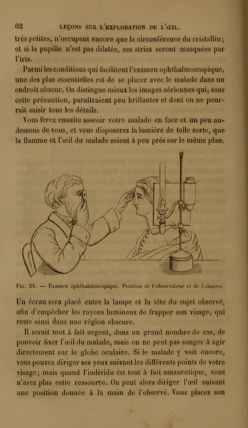 très petites, n'occupent encore que la circonférence du cristallin ; et si la pupille n'est pas dilatée, ces stries seront masquées par l'iris. Parmi les conditions qui facilitent l'examen ophthalmoscopiquc, une des plus essentielles est de se placer avec le malade dans un endroit, obscur. On distingue mieux les images aériennes qui, sans cette précaution, paraîtraient peu brillantes et dont on ne pour- rait saisir tous les détails. Vous ferez ensuite asseoir votre malade en face et un peu au- dessous de vous, et vous disposerez la lumière de telle sorte, que la flamme et l'œil du malade soient à peu près sur le même plan. Fie. 24. ■— Exaillen Obhthaliiloscopiquc. Position <le l'observateur et de l'observé. Un écran sera placé entre la lampe et la tète du sujet observé, afin d'empêcher les rayons lumineux de frapper son visage, qui reste ainsi dans une région obscure. Il serait tout à fait urgent, dans un grand nombre de cas, de- pouvoir fixer l'œil du malade, mais on ne peut pas songer à agir directement sur le globe oculaire. Si le malade y voit encore, vous pouvez diriger ses yeux suivant les différents points de votre visage; mais quand l'individu est tout à fait amaurolique, vous n'avez plus cette ressource. On peut alors diriger l'œil suivant une position donnée à la main de l'observé. Vous placez son