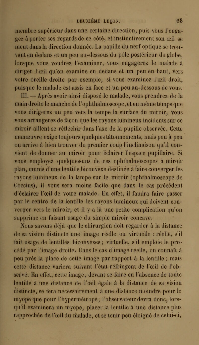 membre supérieur dans une certaine direction, puis vous l'enga- gez à porter ses regards de ce côté, et instinctivement son œil se meut dans la direction donnée. La papille du nerf optique se trou- vant en dedans et un peu au-dessous du pôle postérieur du globe, lorsque vous voudrez l'examiner, vous engagerez le malade à diriger l'œil qu'on examine en dedans et un peu en haut, vers votre oreille droite par exemple, si vous examinez l'œil droit, puisque le malade est assis en face et un peu au-dessous de vous. III. — Après avoir ainsi disposé le malade, vous prendrez de la main droite le manche de l'ophthalmoscope, et en même temps que vous dirigerez un peu vers la tempe la surface du miroir, vous vous arrangerez de façon que les rayons lumineux incidents sur ce miroir aillent se réfléchir dans l'axe de la pupille observée. Cette manœuvre exige toujours quelques tâtonnements, mais peu à peu on arrive à bien trouver du premier coup l'inclinaison qu'il con- vient de donner au miroir pour éclairer l'espace pupillaire. Si vous employez quelques-uns de ces ophthalmoscopes à miroir plan, inunis d'une lentille biconvexe destinée à faire converger les rayons lumineux de la lampe sur le miroir (ophthalmoscope de Coccius), il vous sera moins facile que dans le cas précédent d'éclairer l'œil de votre malade. En effet, il faudra faire passer par le centre de la lentille les rayons lumineux qui doivent con- verger vers le miroir, et il y a là une petite complication qu'on supprime on faisant usage du simple miroir concave. Nous savons déjà que le chirurgien doit regarder à la distance de sa vision distincte une image réelle ou virtuelle : réelle, s'il fait usage de lentilles biconvexes; virtuelle, s'il emploie le pro- cédé par l'image droite. Dans le cas d'image réelle, on connaît à peu près la place de cette image par rapport à la lentille; mais cette distance variera suivant l'état réfringent de l'œil de l'ob- servé. En effet, cette image, devant se faire en l'absence de toute lentille à une distance de l'œil égale à la distance de sa vision distincte, se fera nécessairement à une distance moindre pour le myope que pour l'hypermétrope; l'observateur devra donc, lors- qu'il examinera un myope, placer la lentille à une distance plus rapprochée de l'œil du malade, et se tenir peu éloigné de celui-ci,