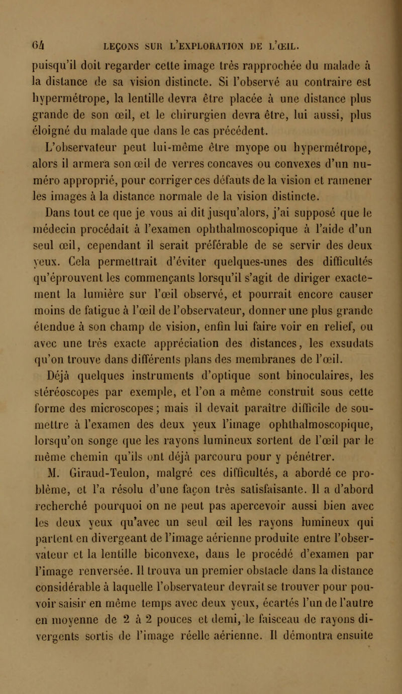 puisqu'il doit regarder cette image très rapprochée du malade à la distance de sa vision distincte. Si l'observé au contraire est hypermétrope, la lentille devra être placée à une distance plus grande de son œil, et le chirurgien devra être, lui aussi, plus éloigné du malade que dans le cas précédent. L'observateur peut lui-même être myope ou hypermétrope, alors il armera son œil de verres concaves ou convexes d'un nu- méro approprié, pour corriger ces défauts de la vision et ramener les images à la distance normale de la vision distincte. Dans tout ce que je vous ai dit jusqu'alors, j'ai supposé que le médecin procédait à l'examen ophthalmoscopique à l'aide d'un seul œil, cependant il serait préférable de se servir des deux yeux. Cela permettrait d'éviter quelques-unes des difficultés qu'éprouvent les commençants lorsqu'il s'agit de diriger exacte- ment la lumière sur l'œil observé, et pourrait encore causer moins de fatigue à l'œil de l'observateur, donner une plus grande étendue à son champ de vision, enfin lui faire voir en relief, ou avec une très exacte appréciation des distances, les exsudais qu'on trouve clans différents plans des membranes de l'œil. Déjà quelques instruments d'optique sont binoculaires, les stéréoscopes par exemple, et l'on a même construit sous cette l'orme des microscopes; mais il devait paraître difficile de sou- mettre à l'examen des deux yeux l'image ophthalmoscopique, lorsqu'on songe que les rayons lumineux sortent de l'œil par le même chemin qu'ils ont déjà parcouru pour y pénétrer. M. Giraud-Teulon, malgré ces difficultés, a abordé ce pro- blème, et l'a résolu d'une façon très satisfaisante. 11 a d'abord recherché pourquoi on ne peut pas apercevoir aussi bien avec les deux yeux qu'avec un seul œil les rayons lumineux qui partent en divergeant de l'image aérienne produite entre l'obser- vateur et la lentille biconvexe, clans le procédé d'examen par l'image renversée. Il trouva un premier obstacle dans la distance considérable à laquelle l'observateur devrait se trouver pour pou- voir saisir en même temps avec deux yeux, écartés l'un de l'autre en moyenne de 2 à 2 pouces et demi, le faisceau de rayons di- vergents sortis de l'image réelle aérienne. Il démontra ensuite