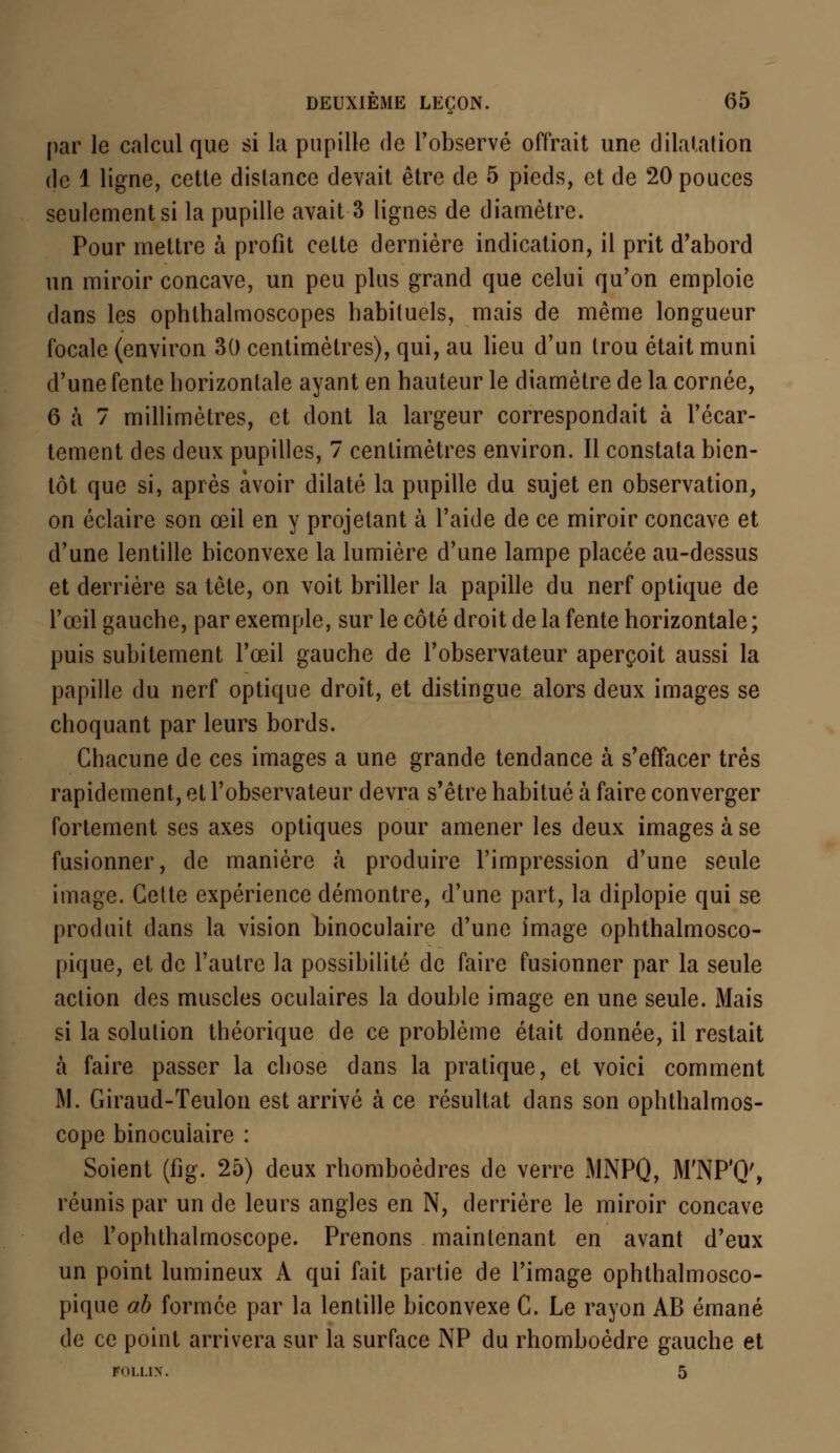 par le calcul que si la pupille de l'observé offrait une dilatation de 1 ligne, cette distance devait être de 5 pieds, et de 20 pouces seulement si la pupille avait 3 lignes de diamètre. Pour mettre à profit cette dernière indication, il prit d'abord un miroir concave, un peu plus grand que celui qu'on emploie dans les ophthalmoscopes habituels, mais de même longueur focale (environ 30 centimètres), qui, au lieu d'un trou était muni d'une fente horizontale ayant en hauteur le diamètre de la cornée, 6 à 7 millimètres, et dont la largeur correspondait à l'écar- tement des deux pupilles, 7 centimètres environ. Il constata bien- tôt que si, après avoir dilaté la pupille du sujet en observation, on éclaire son œil en y projetant à l'aide de ce miroir concave et d'une lentille biconvexe la lumière d'une lampe placée au-dessus et derrière sa tête, on voit briller la papille du nerf optique de l'œil gauche, par exemple, sur le côté droit de la fente horizontale; puis subitement l'œil gauche de l'observateur aperçoit aussi la papille du nerf optique droit, et distingue alors deux images se choquant par leurs bords. Chacune de ces images a une grande tendance à s'effacer très rapidement, et l'observateur devra s'être habitué à faire converger fortement ses axes optiques pour amener les deux images à se fusionner, de manière à produire l'impression d'une seule image. Cette expérience démontre, d'une part, la diplopie qui se produit dans la vision binoculaire d'une image ophthalmosco- pique, et de l'autre la possibilité de faire fusionner par la seule action des muscles oculaires la double image en une seule. Mais si la solution théorique de ce problème était donnée, il restait à faire passer la chose dans la pratique, et voici comment M. Giraud-Teulon est arrivé à ce résultat dans son ophthalmos- cope binoculaire : Soient (fig. 25) deux rhomboèdres de verre MNPQ, M'NP'Q', réunis par un de leurs angles en N, derrière le miroir concave de l'ophthalmoscope. Prenons maintenant en avant d'eux un point lumineux A qui fait partie de l'image ophthalmosco- pique ob formée par la lentille biconvexe C. Le rayon AB émané de ce point arrivera sur la surface NP du rhomboèdre gauche et FOI.LIN.