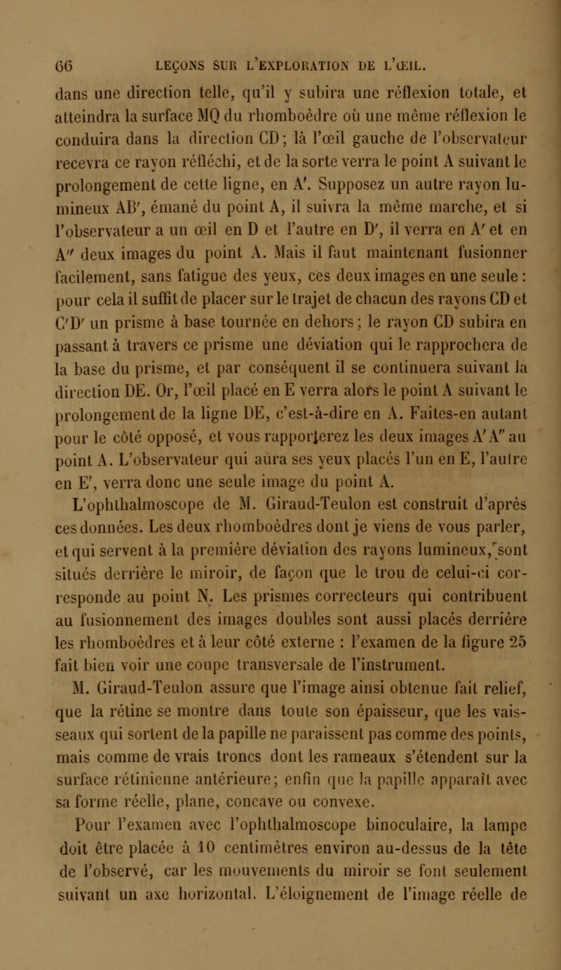 dans une direction telle, qu'il y subira une réflexion totale, et atteindra la surface MQ du rhomboèdre où une même réflexion le conduira dans la direction CD; là l'œil gauche de l'observateur recevra ce rayon réfléchi, et de la sorte verra le point A suivant le prolongement de cette ligne, en A'. Supposez un autre rayon lu- mineux AB', émané du point A, il suivra la même marche, et si l'observateur a un œil en D et l'autre en D', il verra en A' et en A deux images du point A. Mais il faut maintenant fusionner facilement, sans fatigue des yeux, ces deux images en une seule: pour cela il suffit de placer sur le trajet de chacun des rayons CD et CD' un prisme à base tournée en dehors; le rayon CD subira en passant à travers ce prisme une déviation qui le rapprochera de la base du prisme, et par conséquent il se continuera suivant la direction DE. Or, l'œil placé en E verra alors le point A suivant le prolongement de la ligne DE, c'est-à-dire en A. Faites-en autant pour le côté opposé, et vous rapporierez les deux images A'A au point A. L'observateur qui aura ses yeux placés l'un en E, l'autre en E', verra donc une seule image du point A. L'ophthalmoscope de M. Giraud-Teulon est construit d'après ces données. Les deux rhomboèdres dont je viens de vous parler, et qui servent à la première déviation des rayons lumineux/sont situés derrière le miroir, de façon que le trou de celui-ci cor- responde au point N. Les prismes correcteurs qui contribuent au fusionnement des images doubles sont aussi placés derrière les rhomboèdres et à leur côté externe : l'examen de la figure 25 fait bien voir une coupe transversale de l'instrument. M. Giraud-Teulon assure que l'image ainsi obtenue fait relief, que la rétine se montre dans toute son épaisseur, que les vais- seaux qui sortent de la papille ne paraissent pas comme des points, mais comme de vrais troncs dont les rameaux s'étendent sur la surface rétinienne antérieure; enfin (pie la papille apparaît avec sa forme réelle, plane, concave ou convexe. Pour l'examen avec l'ophthalmoscope binoculaire, la lampe doit être placée à 10 centimètres environ au-dessus de la tête de l'observé, car les mouvements du miroir se font seulement suivant un axe horizontal. L'é loi g ne ment de l'image réelle de