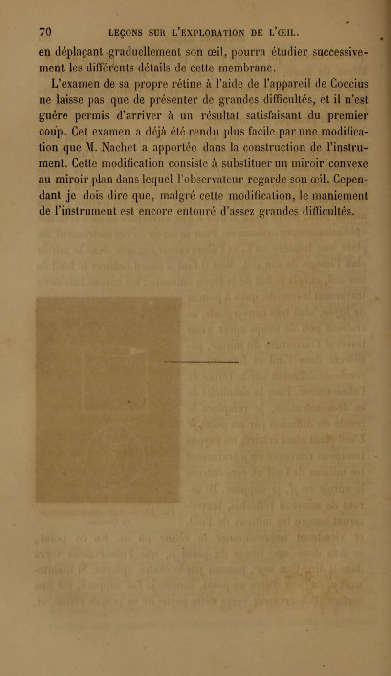 en déplaçant graduellement son œil, pourra étudier successive- ment les différents détails de cette membrane. L'examen de sa propre rétine à l'aide de l'appareil de Coccius ne laisse pas que de présenter de grandes difficultés, et il n'est guère permis d'arriver à un résultat satisfaisant du premier coup. Cet examen a déjà été rendu plus facile par une modifica- tion que M. Nachct a apportée dans la construction de l'instru- ment. Cette modification consiste à substituer un miroir convexe au miroir plan dans lequel l'observateur regarde son œil. Cepen- dant je dois dire que, malgré cette modification, le maniement de l'instrument est encore entouré d'assez grandes difficultés.
