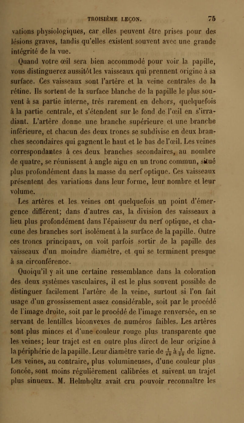 «rations physiologique», car elles peuvent être prises pour des lésions graves, tandis qu'elles existent souvent avec une grande intégrité de la vue. Quand votre œil sera bien accommodé pour voir la papille, vous distinguerez aussitôt les vaisseaux qui prennent origine à sa surface. Ces vaisseaux sont l'artère et la veine centrales «le la rétine. Us sortent de la surface blanche de la papille le plus sou- vent à sa partie interne, très rarement en dehors, quelquefois à la partie centrale, et s'étendent sur le fond de l'œil en s'irra- diant. L'artère donne une branche supérieure et une branche inférieure, et chacun des deux troncs se subdivise en deux bran- ches secondaires qui gagnent le haut et le bas de l'œil. Los veines correspondantes à ces deux hranches secondaires, au nombre de quatre, se réunissent à angle aigu en un tronc commun, skué plus profondément dans la masse du nerf optique. C aux présentent des variations dans loin' forme, leur nombre et leur volume. Les artères et les veines ont quelquefois un point d'émer- gence différent; dans d'autres cas, la division des vaisseaux a lieu plus profondément dans l'épaisseur du nerf optique, et cha- cune des branches sort isolément à la surface de la papille. Outre ces troncs principaux, on voit parfois sortir de la papille des vaisseaux d'un moindre diamètre, et qui se terminent presquo à sa circonférence. Quoiqu'il y ait une certaine ressemblance dans la coloration des deux systèmes vasculaires, il est le plus souvent possible de distinguer facilement l'artère de la veine, surtout si l'on fait usage d'un grossissement assez considérable, soit parle procédé de l'image droite, soit parle procédé de l'image renversée, en se servant de lentilles biconvexes de numéros faibles. Les artères sont plus minces et d'une couleur rouge plus transparente que les veines; leur trajet est en outre plus direct de leur origine à la périphérie de la papille. Leur diamètre varie de^ày^ de ligne. Les veines, au contraire, plus volumineuses, d'une couleur plus foncée, sont moins régulièrement calibrées et suivent un trajet plus sinueux. M. Helmholtz avait cru pouvoir reconnaîtra