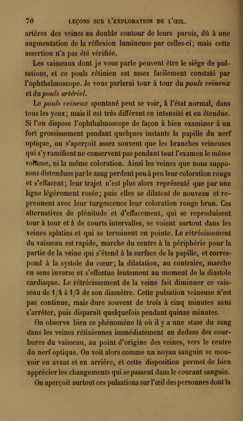 artères des veines au double contour de leurs parois, dû à une augmentation de la réflexion lumineuse par celles-ci; mais cette assertion n'a pas été vérifiée. Les vaisseaux dont je vous parle peuvent être le siège de pul- sations, et ce pouls rétinien est assez facilement constaté par l'ophthalmoscope. Je vous parlerai tour à tour du pouls veineux et du pouls artériel. Le pouls veineux spontané peut se voir, à l'état normal, dans tous les yeux; mais il est très différent en intensité et en étendue. Si l'on dispose l'ophthalmoscope de façon à bien examiner à un fort grossissement pendant quelques instants la papille du nerf optique, on s'aperçoit assez souvent que les branches veineuses qui s'y ramifient ne conservent pas pendant tout l'examen le même vollime, ni la même coloration. Ainsi les veines que nous suppo- sons distendues parle sang perdent peu à peu leur coloration rouge et s'effacent; leur trajet n'est plus alors représenté que par une ligne légèrement rosée; puis elles se dilatent de nouveau et re- prennent avec leur turgescence leur coloration rouge brun. Ces alternatives de plénitude et d'effacement, qui se reproduisent tour à tour et à de courts intervalles, se voient surtout dans les veines aplaties et qui se terminent en pointe. Le rétrécissement du vaisseau est rapide, marche du centre à la périphérie pour la partie de la veine qui s'étend à la surface de la papille, et corres- pond à la systole du cœur; la dilatation, au contraire, marche en sens inverse et s'effectue lentement au moment de la diastole cardiaque. Le rétrécissement de la veine fait diminuer ce vais- seau de 1/4 à 1/3 de son diamètre. Cette pulsation veineuse n'est pas continue, mais dure souvent de trois à cinq minutes sans s'arrêter, puis disparaît quelquefois pendant quinze minutes. On observe bien ce phénomène là où il y a une stase du sang- dans les veines rétiniennes immédiatement en dedans des cour- bures du vaisseau, au point d'origine des veines, vers le centre du nerf optique. On voit alors comme un noyau sanguin se mou- voir en avant et en arrière, et cette disposition permet de bien apprécier les changements qui se passent dans le courant sanguin. On aperçoit surtout ces pulsations sur l'œil des personnes dont la