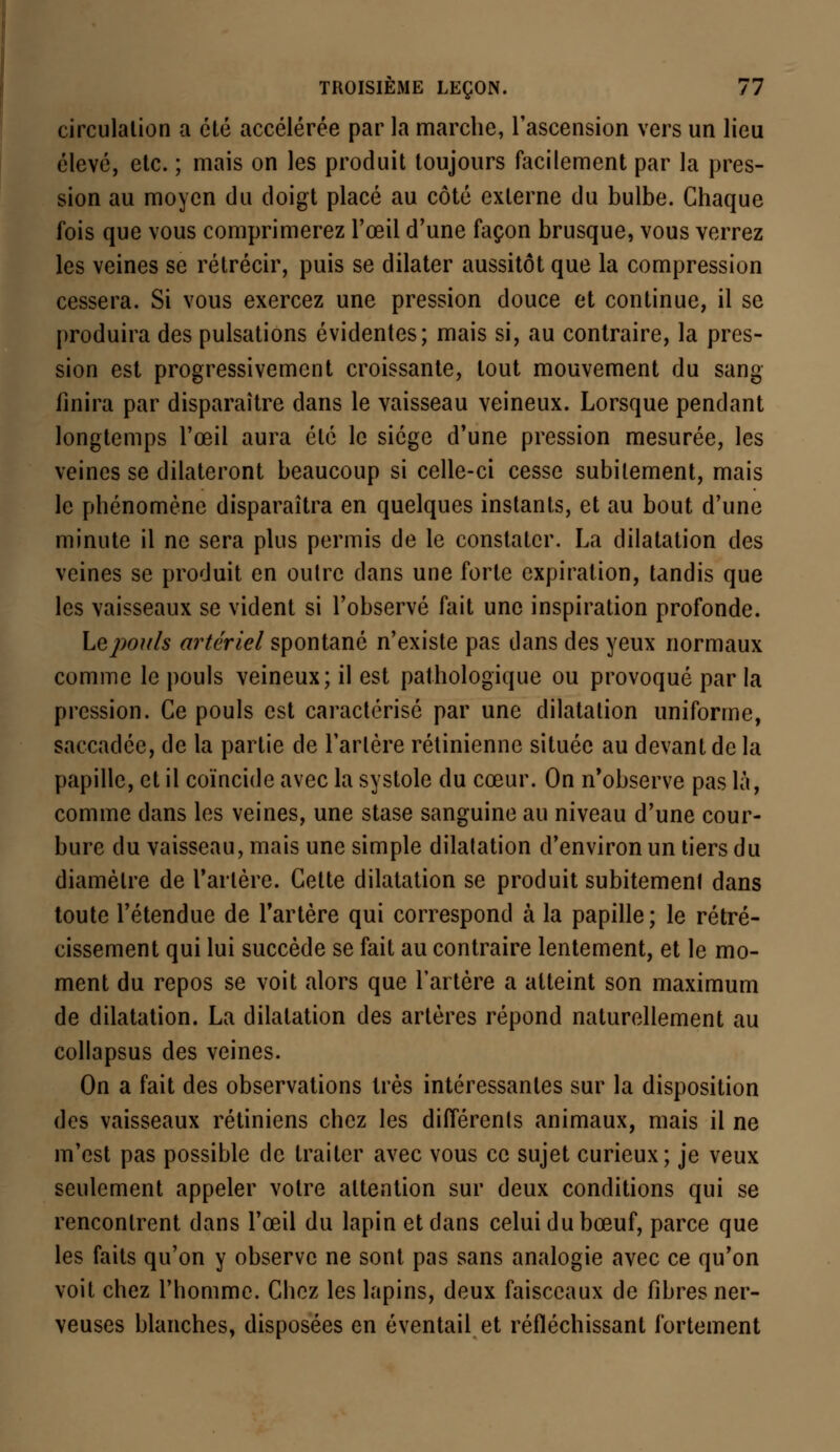 circulation a été accélérée par la marche, l'ascension vers un lieu élevé, etc. ; mais on les produit toujours facilement par la pres- sion au moyen du doigt placé au côté externe du bulbe. Chaque fois que vous comprimerez l'œil d'une façon brusque, vous verrez les veines se rétrécir, puis se dilater aussitôt que la compression cessera. Si vous exercez une pression douce et continue, il se produira des pulsations évidentes; mais si, au contraire, la pres- sion est progressivement croissante, tout mouvement du sang finira par disparaître dans le vaisseau veineux. Lorsque pendant longtemps l'œil aura été le siège d'une pression mesurée, les veines se dilateront beaucoup si celle-ci cesse subitement, mais le phénomène disparaîtra en quelques instants, et au bout d'une minute il ne sera plus permis de le constater. La dilatation des veines se produit en outre dans une forte expiration, tandis que les vaisseaux se vident si l'observé fait une inspiration profonde. Le pouls artériel spontané n'existe pas dans des yeux normaux comme le pouls veineux; il est pathologique ou provoqué par la pression. Ce pouls est caractérisé par une dilatation uniforme, saccadée, de la partie de l'artère rétinienne située au devant de la papille, et il coïncide avec la systole du cœur. On n'observe pas là, comme dans les veines, une stase sanguine au niveau d'une cour- bure du vaisseau, mais une simple dilatation d'environ un tiers du diamètre de Tarière. Cette dilatation se produit subitement dans toute l'étendue de l'artère qui correspond à la papille; le rétré- cissement qui lui succède se fait au contraire lentement, et le mo- ment du repos se voit alors que l'artère a atteint son maximum de dilatation. La dilatation des artères répond naturellement au collapsus des veines. On a fait des observations très intéressantes sur la disposition des vaisseaux rétiniens chez les différente animaux, mais il ne m'est pas possible de traiter avec vous ce sujet curieux; je veux seulement appeler votre attention sur deux conditions qui se rencontrent dans l'œil du lapin et dans celui du bœuf, parce que les faits qu'on y observe ne sont pas sans analogie avec ce qu'on voit chez l'homme. Chez les lapins, deux faisceaux de fibres ner- veuses blanches, disposées en éventail et réfléchissant fortement