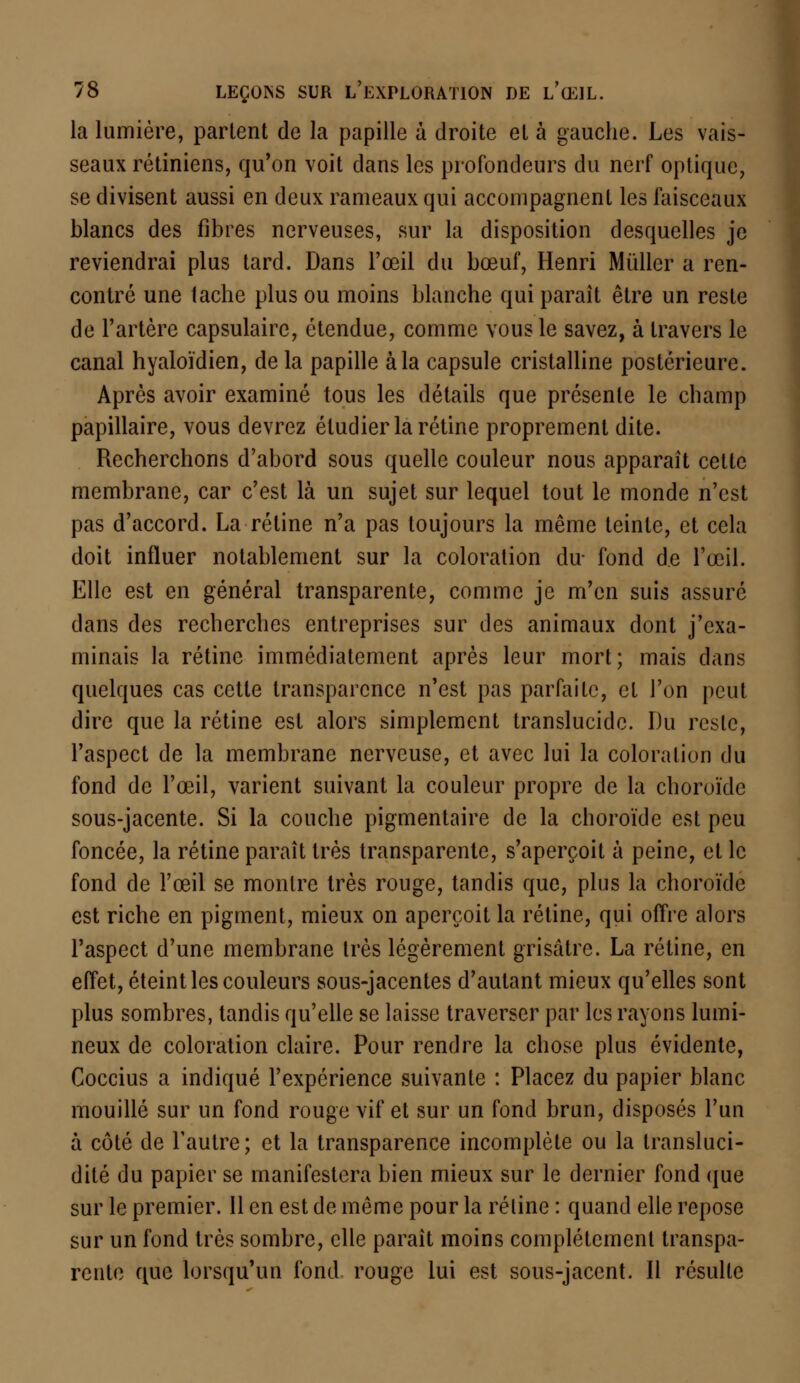la lumière, partent de la papille à droite et à gauche. Les vais- seaux rétiniens, qu'on voit dans les profondeurs du nerf optique, se divisent aussi en deux rameaux qui accompagnent les faisceaux blancs des fibres nerveuses, sur la disposition desquelles je reviendrai plus tard. Dans l'œil du bœuf, Henri Millier a ren- contré une tache plus ou moins blanche qui paraît être un reste de l'artère capsulaire, étendue, comme vous le savez, à travers le canal hyaloïdien, de la papille à la capsule cristalline postérieure. Après avoir examiné tous les détails que présente le champ papillaire, vous devrez étudier la rétine proprement dite. Recherchons d'abord sous quelle couleur nous apparaît cette membrane, car c'est là un sujet sur lequel tout le monde n'est pas d'accord. La rétine n'a pas toujours la même teinte, et cela doit influer notablement sur la coloration du- fond de l'œil. Elle est en général transparente, comme je m'en suis assuré dans des recherches entreprises sur des animaux dont j'exa- minais la rétine immédiatement après leur mort; mais clans quelques cas cette transparence n'est pas parfaite, et l'on peut dire que la rétine est alors simplement translucide. Du reste, l'aspect de la membrane nerveuse, et avec lui la coloration du fond de l'œil, varient suivant la couleur propre de la choroïde sous-jacente. Si la couche pigmentaire de la choroïde est peu foncée, la rétine paraît très transparente, s'aperçoit à peine, et le fond de l'œil se montre très rouge, tandis que, plus la choroïde est riche en pigment, mieux on aperçoit la rétine, qui offre alors l'aspect d'une membrane très légèrement grisâtre. La rétine, en effet, éteint les couleurs sous-jacentes d'autant mieux qu'elles sont plus sombres, tandis qu'elle se laisse traverser par les rayons lumi- neux de coloration claire. Pour rendre la chose plus évidente, Coccius a indiqué l'expérience suivante : Placez du papier blanc mouillé sur un fond rouge vif et sur un fond brun, disposés l'un à côté de l'autre; et la transparence incomplète ou la transluci- dité du papier se manifestera bien mieux sur le dernier fond que sur le premier. Il en est de même pour la rétine : quand elle repose sur un fond très sombre, elle paraît moins complètement transpa- rente que lorsqu'un fond rouge lui est sous-jacent. Il résulte