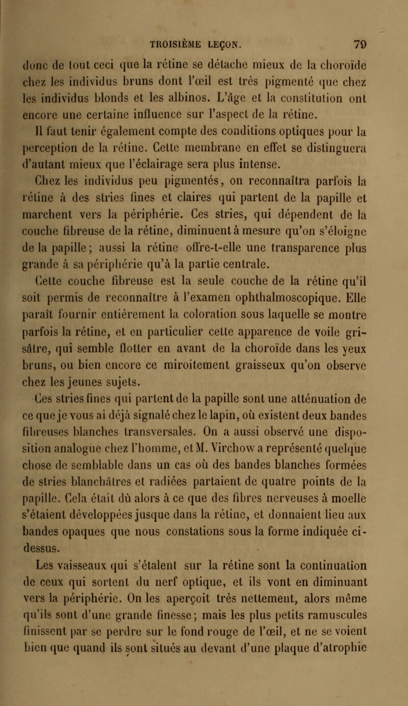 donc de lout ceci que la rétine se détache mieux de la choroïde chez les individus bruns dont l'œil est très pigmenté que chez les individus blonds et les albinos. L'âge et la constitution ont encore une certaine influence sur l'aspect de la rétine. 11 faut tenir également compte des conditions optiques pour la perception de la rétine. Cette membrane en effet se distinguera d'autant mieux que l'éclairage sera plus intense. Chez les individus peu pigmentés, on reconnaîtra parfois la rétine à des stries fines et claires qui partent de la papille et marchent vers la périphérie. Ces stries, qui dépendent de la couche fibreuse de la rétine, diminuent à mesure qu'on s'éloigne delà papille; aussi la rétine offre-t-elle une transparence plus grande à sa périphérie qu'à la partie centrale. Cette couche fibreuse est la seule couche de la rétine qu'il soit permis de reconnaître à l'examen ophthalmoscopique. Elle paraît fournir entièrement la coloration sous laquelle se montre parfois la rétine, et en particulier cette apparence de voile gri- sâtre, qui semble flotter en avant de la choroïde dans les yeux bruns, ou bien encore ce miroitement graisseux qu'on observe chez les jeunes sujets. Ces stries fines qui partent de la papille sont une atténuation de ce que je vous ai déjà signalé chez le lapin, où existent deux bandes fibreuses blanches transversales. On a aussi observé une dispo- sition analogue chez l'homme, et M. Virchow a représenté quelque chose de semblable dans un cas où des bandes blanches formées de stries blanchâtres et radiées partaient de quatre points de la papille. Cela était dû alors à ce que des fibres nerveuses à moelle s'étaient développées jusque dans la rétine, et donnaient lieu aux bandes opaques que nous constations sous la forme indiquée ci- dessus. Les vaisseaux qui s'étalent sur la rétine sont la continuation de ceux qui sortent du nerf optique, et ils vont en diminuant vers la périphérie. On les aperçoit très nettement, alors même qu'ils sont d'une grande finesse; mais les plus petits ramuscules finissent par se perdre sur le fond rouge de l'œil, et ne se voient bien que quand ils sont situés au devant d'une plaque d'atrophie